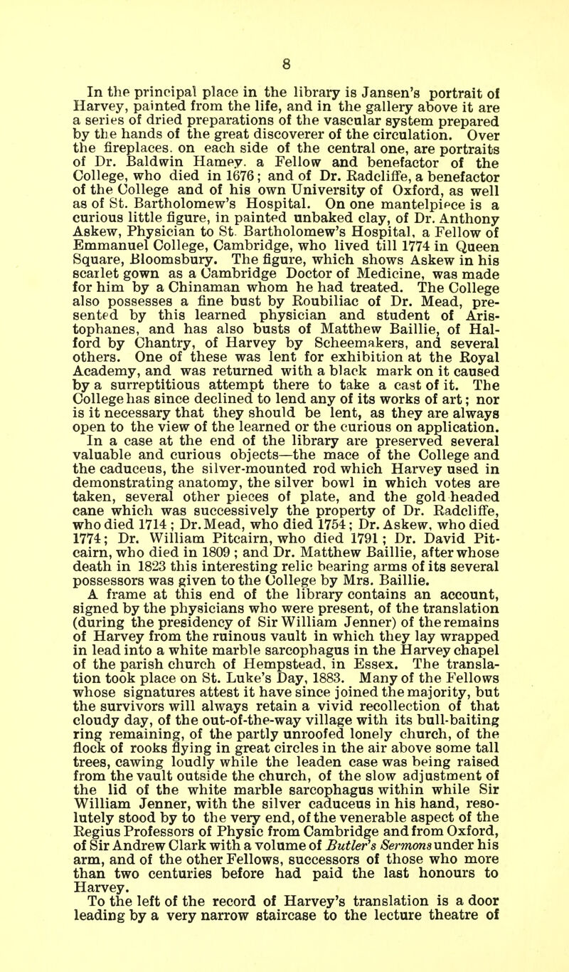 In the principal place in the library is Jansen's portrait of Harvey, painted from the life, and in the gallery above it are a series of dried preparations of the vascular system prepared by the hands of the great discoverer of the circulation. Over the fireplaces, on each side of the central one, are portraits of Dr. Baldwin Harney, a Fellow and benefactor of the College, who died in 1676; and of Dr. Kadeliffe, a benefactor of the College and of his own University of Oxford, as well as of St. Bartholomew's Hospital. On one mantelpipce is a curious little figure, in painted unbaked clay, of Dr. Anthony Askew, Physician to St. Bartholomew's Hospital, a Fellow of Emmanuel College, Cambridge, who lived till 1774 in Queen Square, Bloomsbury. The figure, which shows Askew in his scailet gown as a Cambridge Doctor of Medicine, was made for him by a Chinaman whom he had treated. The College also possesses a fine bust by Eoubiliac of Dr. Mead, pre- sented by this learned physician and student of Aris- tophanes, and has also busts of Matthew Baillie, of Hal- ford by Chantry, of Harvey by Scheemakers, and several others. One of these was lent for exhibition at the Royal Academy, and was returned with a black mark on it caused by a surreptitious attempt there to take a cast of it. The College has since declined to lend any of its works of art; nor is it necessary that they should be lent, as they are always open to the view of the learned or the curious on application. In a case at the end of the library are preserved several valuable and curious objects—the mace of the College and the caduceus, the silver-mounted rod which Harvey used in demonstrating anatomy, the silver bowl in which votes are taken, several other pieces of plate, and the gold headed cane which was successively the property of Dr. Radcliffe, who died 1714 ; Dr. Mead, who died 1754; Dr. Askew, who died 1774; Dr. William Pitcairn, who died 1791; Dr. David Pit- cairn, who died in 1809 ; and Dr. Matthew Baillie, after whose death in 1823 this interesting relic bearing arms of its several possessors was given to the College by Mrs. Baillie. A frame at this end of the library contains an account, signed by the physicians who were present, of the translation (during the presidency of Sir William Jenner) of the remains of Harvey from the ruinous vault in which they lay wrapped in lead into a white marble sarcophagus in the Harvey chapel of the parish church of Hempstead, in Essex. The transla- tion took place on St. Luke's Day, 1883. Many of the Fellows whose signatures attest it have since joined the majority, but the survivors will always retain a vivid recollection of that cloudy day, of the out-of-the-way village with its bull-baiting ring remaining, of the partly unroofed lonely church, of the flock of rooks flying in great circles in the air above some tall trees, cawing loudly while the leaden case was being raised from the vault outside the church, of the slow adjustment of the lid of the white marble sarcophagus within while Sir William Jenner, with the silver caduceus in his hand, reso- lutely stood by to the very end, of the venerable aspect of the Regius Professors of Physic from Cambridge and from Oxford, of Sir Andrew Clark with a volume of Butler's Sermonsundev his arm, and of the other Fellows, successors of those who more than two centuries before had paid the last honours to Harvey. To the left of the record of Harvey's translation is a door leading by a very narrow staircase to the lecture theatre of