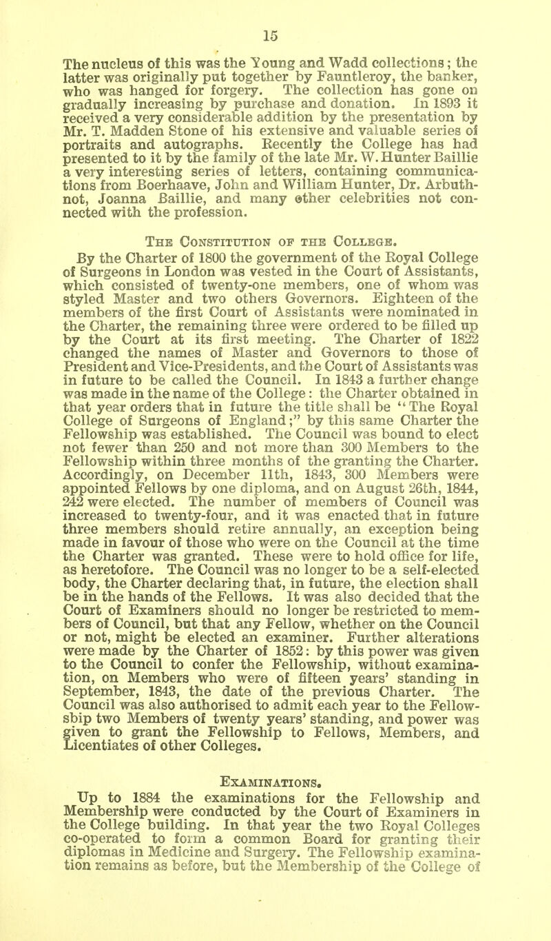 The nucleus of this was the Young and Wadd collections; the latter was originally put together by Fauntleroy, the banker, who was hanged for forgery. The collection has gone on gradually increasing by purchase and donation. In 1893 it received a very considerable addition by the presentation by Mr. T. Madden Stone of his extensive and valuable series of portraits and autographs. Eecently the College has had presented to it by the family of the late Mr. W. Hunter Baillie a very interesting series of letters, containing communica- tions from Boerhaave, John and William Hunter, Dr. Arbuth- not, Joanna Baillie, and many ether celebrities not con- nected with the profession. The Constitution of the College. By the Charter of 1800 the government of the Royal College of Surgeons in London was vested in the Court of Assistants, which consisted of twenty-one members, one of whom was styled Master and two others Governors. Eighteen of the members of the first Court of Assistants were nominated in the Charter, the remaining three were ordered to be filled up by the Court at its first meeting. The Charter of 1822 changed the names of Master and Governors to those of President and Vice-Presidents, and the Court of Assistants was in future to be called the Council. In 1843 a further change was made in the name of the College: the Charter obtained in that year orders that in future the title shall be The Royal College of Surgeons of England; by this same Charter the Fellowship was established. The Council was bound to elect not fewer than 250 and not more than 300 Members to the Fellowship within three months of the granting the Charter. Accordingly, on December 11th, 1843, 300 Members were appointed Fellows by one diploma, and on August 26th, 1844, 242 were elected. The number of members of Council was increased to twenty-four, and it was enacted that in future three members should retire annually, an exception being made in favour of those who were on the Council at the time the Charter was granted. These were to hold office for life, as heretofore. The Council was no longer to be a self-elected body, the Charter declaring that, in future, the election shall be in the hands of the Fellows. It was also decided that the Court of Examiners should no longer be restricted to mem- bers of Council, but that any Fellow, whether on the Council or not, might be elected an examiner. Further alterations were made by the Charter of 1852: by this power was given to the Council to confer the Fellowship, without examina- tion, on Members who were of fifteen years' standing in September, 1843, the date of the previous Charter. The Council was also authorised to admit each year to the Fellow- ship two Members of twenty years' standing, and power was given to grant the Fellowship to Fellows, Members, and Licentiates of other Colleges. Examinations. Up to 1884 the examinations for the Fellowship and Membership were conducted by the Court of Examiners in the College building. In that year the two Royal Colleges co-operated to form a common Board for granting their diplomas in Medicine and Surgery. The Fellowship examina- tion remains as before, but the Membership of the College of