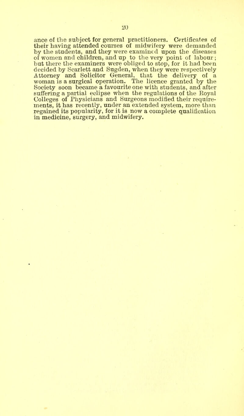 ance of the subject for general practitioners. Certificates of their having attended courses of midwifery were demanded by the students, and they were examined upon the diseases of women and children, and up to the very point of labour; but there the examiners were obliged to stop, for it had been decided by Scarlett and Sugden, when they were respectively Attorney and Solicitor General, that the delivery of a woman is a surgical operation. The licence granted by the Society soon became a favourite one with students, and after suffering a partial eclipse when the regulations of the Royal Colleges of Physicians and Surgeons modified their require- ments, it has recently, under an extended system, more than regained its popularity, for it is now a complete qualification in medicine, surgery, and midwifery.