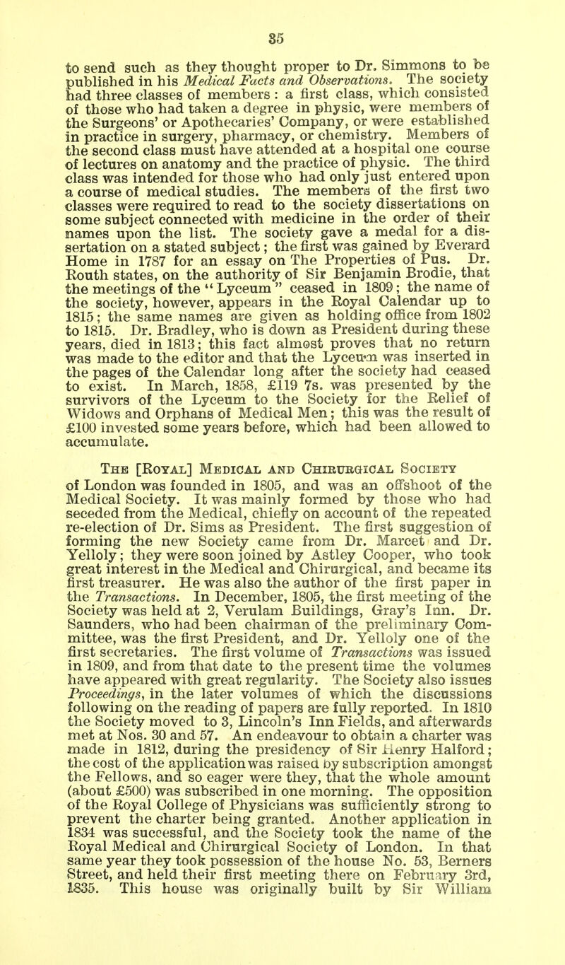 to send such as they thought proper to Dr. Simmons to be published in his Medical Facts and Observations. The society had three classes of members : a first class, which consisted of those who had taken a degree in physic, were members of the Surgeons' or Apothecaries' Company, or were established in practice in surgery, pharmacy, or chemistry. Members of the second class must have attended at a hospital one course of lectures on anatomy and the practice of physic. The third class was intended for those who had only just entered upon a course of medical studies. The members of the first two classes were required to read to the society dissertations on some subject connected with medicine in the order of their names upon the list. The society gave a medal for a dis- sertation on a stated subject; the first was gained by Everard Home in 1787 for an essay on The Properties of Pus. Dr. Kouth states, on the authority of Sir Benjamin Brodie, that the meetings of the  Lyceum  ceased in 1809; the name of the society, however, appears in the Royal Calendar up to 1815; the same names are given as holding office from 1802 to 1815. Dr. Bradley, who is down as President during these years, died in 1813; this fact almost proves that no return was made to the editor and that the Lyceum was inserted in the pages of the Calendar long after the society had ceased to exist. In March, 1858, £119 7s. was presented by the survivors of the Lyceum to the Society for the Relief of Widows and Orphans of Medical Men; this was the result of £100 invested some years before, which had been allowed to accumulate. The [Royal] Medical and Chirurgical Society of London was founded in 1805, and was an offshoot of the Medical Society. It was mainly formed by those who had seceded from the Medical, chiefly on account of the repeated re-election of Dr. Sims as President. The first suggestion of forming the new Society came from Dr. Marcet and Dr. Yelloly; they were soon joined by Astley Cooper, who took great interest in the Medical and Chirurgical, and became its first treasurer. He was also the author of the first paper in the Transactions. In December, 1805, the first meeting of the Society was held at 2, Verulam Buildings, Gray's Inn. Dr. Saunders, who had been chairman of the preliminary Com- mittee, was the first President, and Dr. Yelloly one of the first secretaries. The first volume of Transactions was issued in 1809, and from that date to the present time the volumes have appeared with great regularity. The Society also issues Proceedings, in the later volumes of which the discussions following on the reading of papers are fully reported. In 1810 the Society moved to 3, Lincoln's Inn Fields, and afterwards met at Nos. 30 and 57. An endeavour to obtain a charter was made in 1812, during the presidency of Sir Henry Halford; the cost of the application was raised by subscription amongst the Fellows, and so eager were they, that the whole amount (about £500) was subscribed in one morning. The opposition of the Royal College of Physicians was sufficiently strong to prevent the charter being granted. Another application in 1834 was successful, and the Society took the name of the Royal Medical and Chirurgical Society of London. In that same year they took possession of the house No. 53, Berners Street, and held their first meeting there on February 3rd, 1835. This house was originally built by Sir William