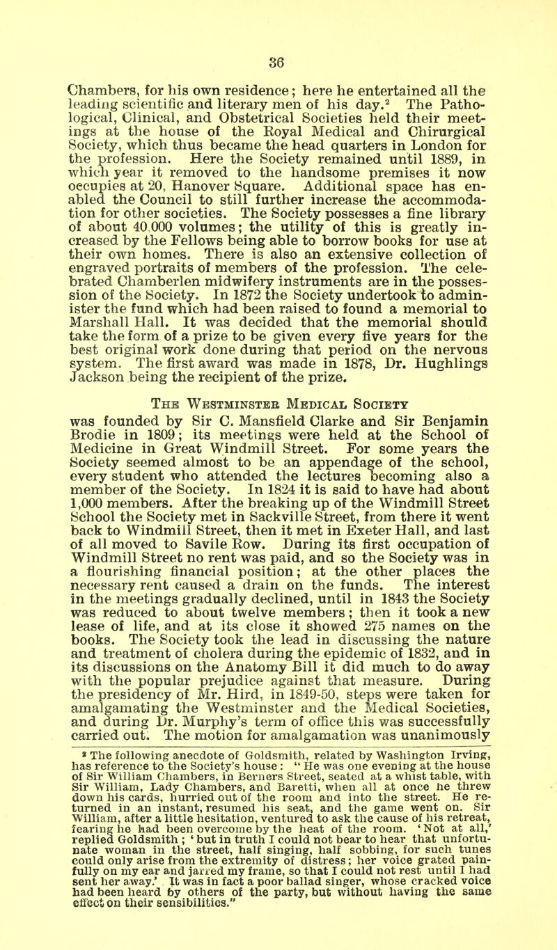 Chambers, for his own residence; here he entertained all the leading scientific and literary men of his day.2 The Patho- logical, Clinical, and Obstetrical Societies held their meet- ings at the house of the Koyal Medical and Chirurgical Society, which thus became the head quarters in London for the profession. Here the Society remained until 1889, in which year it removed to the handsome premises it now occupies at 20, Hanover Square. Additional space has en- abled the Council to still further increase the accommoda- tion for other societies. The Society possesses a fine library of about 40.000 volumes; the utility of this is greatly in- creased by the Fellows being able to borrow books for use at their own homes. There is also an extensive collection of engraved portraits of members of the profession. The cele- brated Chamberlen midwifery instruments are in the posses- sion of the Society. In 1872 the Society undertook to admin- ister the fund which had been raised to found a memorial to Marshall Hall. It was decided that the memorial should take the form of a prize to be given every five years for the best original work done during that period on the nervous system. The first award was made in 1878, Dr. Hughlings Jackson being the recipient of the prize. The Westminster Medical Society was founded by Sir C. Mansfield Clarke and Sir Benjamin Brodie in 1809; its meetings were held at the School of Medicine in Great Windmill Street. For some years the Society seemed almost to be an appendage of the school, every student who attended the lectures becoming also a member of the Society. In 1824 it is said to have had about 1,000 members. After the breaking up of the Windmill Street School the Society met in Sackville Street, from there it went back to Windmill Street, then it met in Exeter Hall, and last of all moved to Savile Row. During its first occupation of Windmill Street no rent was paid, and so the Society was in a flourishing financial position; at the other places the necessary rent caused a drain on the funds. The interest in the meetings gradually declined, until in 1843 the Society was reduced to about twelve members; then it took a new lease of life, and at its close it showed 275 names on the books. The Society took the lead in discussing the nature and treatment of cholera during the epidemic of 1832, and in its discussions on the Anatomy Bill it did much to do away with the popular prejudice against that measure. During the presidency of Mr. Hird, in 1849-50, steps were taken for amalgamating the Westminster and the Medical Societies, and during Dr. Murphy's term of office this was successfully carried out. The motion for amalgamation was unanimously 2 The following anecdote of Goldsmith, related by Washington Irving, has reference to the Society's house :  He was one evening at the house of Sir William Chambers, in Berners Street, seated at a whist table, with Sir William, Lady Chambers, and Baretti, when all at once he threw down his cards, hurried out of the room and into the street. He re- turned in an instant, resumed his seat, and the game went on. Sir William, after a little hesitation, ventured to ask the cause of his retreat, fearing he had been overcome by the heat of the room. ' Not at all,' replied Goldsmith ; ' but in truth I could not bear to hear that unfortu- nate woman in the street, half singing, half sobbing, for such tunes could only arise from the extremity of distress; her voice grated pain- fully on my ear and jarred my frame, so that I could not rest until I had sent her away.' It was in fact a poor ballad singer, whose cracked voice had been heard by others of the party, but without having the same effect on their sensibilities.