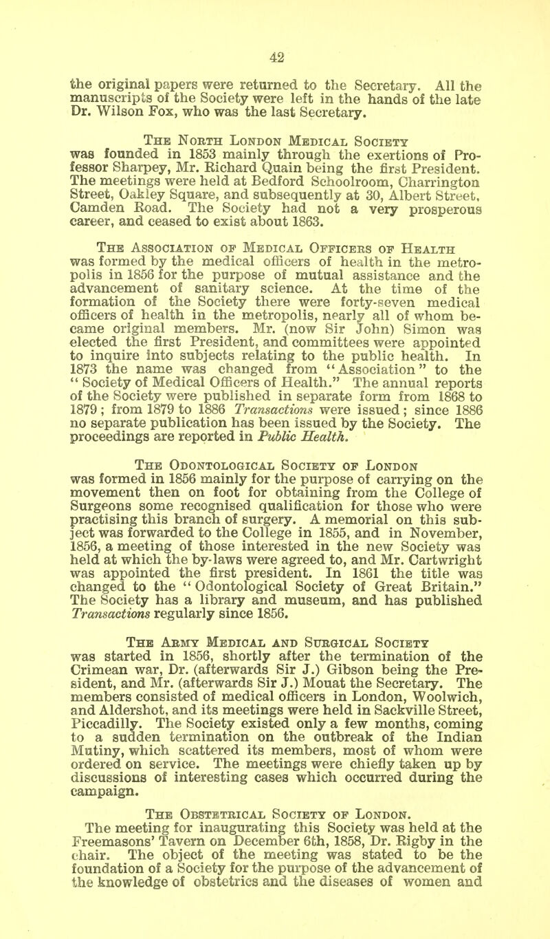 the original papers were returned to the Secretary. All the manuscripts of the Society were left in the hands of the late Dr. Wilson Fox, who was the last Secretary. The North London Medical Society was founded in 1853 mainly through the exertions of Pro- fessor Sharpey, Mr. Eichard Quain being the first President. The meetings were held at Bedford Schoolroom, Charrington Street, Oakley Square, and subsequently at 30, Albert Street, Camden Eoad. The Society had not a very prosperous career, and ceased to exist about 1863. The Association op Medical Officers of Health was formed by the medical officers of health in the metro- polis in 1856 for the purpose of mutual assistance and the advancement of sanitary science. At the time of the formation of the Society there were forty-seven medical officers of health in the metropolis, nearly all of whom be- came original members. Mr. (now Sir John) Simon was elected the first President, and committees were appointed to inquire into subjects relating to the public health. In 1873 the name was changed from Association to the  Society of Medical Officers of Health. The annual reports of the Society were published in separate form from 1868 to 1879; from 1879 to 1886 Transactions were issued; since 1886 no separate publication has been issued by the Society. The proceedings are reported in Public Health. The Odontological Society of London was formed in 1856 mainly for the purpose of carrying on the movement then on foot for obtaining from the College of Surgeons some recognised qualification for those who were practising this branch of surgery. A memorial on this sub- ject was forwarded to the College in 1855, and in November, 1856, a meeting of those interested in the new Society was held at which the by-laws were agreed to, and Mr. Cartwright was appointed the first president. In 1861 the title was changed to the  Odontological Society of Great Britain. The Society has a library and museum, and has published Transactions regularly since 1856. The Army Medical and Surgical Society was started in 1856, shortly after the termination of the Crimean war, Dr. (afterwards Sir J.) Gibson being the Pre- sident, and Mr. (afterwards Sir J.) Mouat the Secretary. The members consisted of medical officers in London, Woolwich, and Aldershot, and its meetings were held in Sackville Street, Piccadilly. The Society existed only a few months, coming to a sudden termination on the outbreak of the Indian Mutiny, which scattered its members, most of whom were ordered on service. The meetings were chiefly taken up by discussions of interesting cases which occurred during the campaign. The Obstetrical Society of London. The meeting for inaugurating this Society was held at the Freemasons' Tavern on December 6th, 1858, Dr. Eigby in the ehair. The object of the meeting was stated to be the foundation of a Society for the purpose of the advancement of the knowledge of obstetrics and the diseases of women and