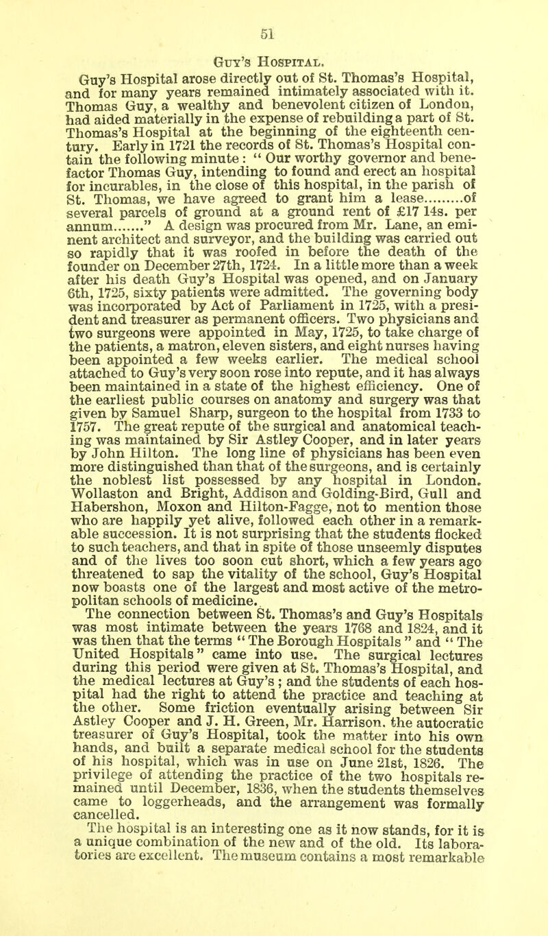 Guy's Hospital. Guy's Hospital arose directly out of St. Thomas's Hospital, and for many years remained intimately associated with it. Thomas Guy, a wealthy and benevolent citizen of London, had aided materially in the expense of rebuilding a part of St. Thomas's Hospital at the beginning of the eighteenth cen- tury. Early in 1721 the records of St. Thomas's Hospital con- tain the following minute :  Our worthy governor and bene- factor Thomas Guy, intending to found and erect an hospital for incurables, in the close of this hospital, in the parish of St. Thomas, we have agreed to grant him a lease of several parcels of ground at a ground rent of £17 14s. per annum  A design was procured from Mr. Lane, an emi- nent architect and surveyor, and the building was carried out so rapidly that it was roofed in before the death of the founder on December 27th, 1724. In a little more than a week after his death Guy's Hospital was opened, and on January 6th, 1725, sixty patients were admitted. The governing body was incorporated by Act of Parliament in 1725, with a presi- dent and treasurer as permanent officers. Two physicians and iwo surgeons were appointed in May, 1725, to take charge of the patients, a matron, eleven sisters, and eight nurses having been appointed a few weeks earlier. The medical school attached to Guy's very soon rose into repute, and it has always been maintained in a state of the highest efficiency. One of the earliest public courses on anatomy and surgery was that given by Samuel Sharp, surgeon to the hospital from 1733 to 1757. The great repute of the surgical and anatomical teach- ing was maintained by Sir Astley Cooper, and in later years by John Hilton. The long line of physicians has been even more distinguished than that of the surgeons, and is certainly the noblest list possessed by any hospital in London., Wollaston and Bright, Addison and Golding-Bird, Gull and Habershon, Moxon and Hilton-Fagge, not to mention those who are happily yet alive, followed each other in a remark- able succession. It is not surprising that the students flocked to such teachers, and that in spite of those unseemly disputes and of the lives too soon cut short, which a few years ago threatened to sap the vitality of the school, Guy's Hospital now boasts one of the largest and most active of the metro- politan schools of medicine. The connection between St. Thomas's and Guy's Hospitals was most intimate between the years 1768 and 1824, and it was then that the terms  The Borough Hospitals  and  The United Hospitals came into use. The surgical lectures during this period were given at St. Thomas's Hospital, and the medical lectures at Guy's ; and the students of each hos- pital had the right to attend the practice and teaching at the other. Some friction eventually arising between Sir Astley Cooper and J. H. Green, Mr. Harrison, the autocratic treasurer of Guy's Hospital, took the matter into his own hands, and built a separate medical school for the students of his hospital, which was in use on June 21st, 1826. The privilege of attending the practice of the two hospitals re- mained until December, 1836, when the students themselves came to loggerheads, and the arrangement was formally cancelled. The hospital is an interesting one as it now stands, for it is a unique combination of the new and of the old. Its labora- tories are excellent. The museum contains a most remarkable