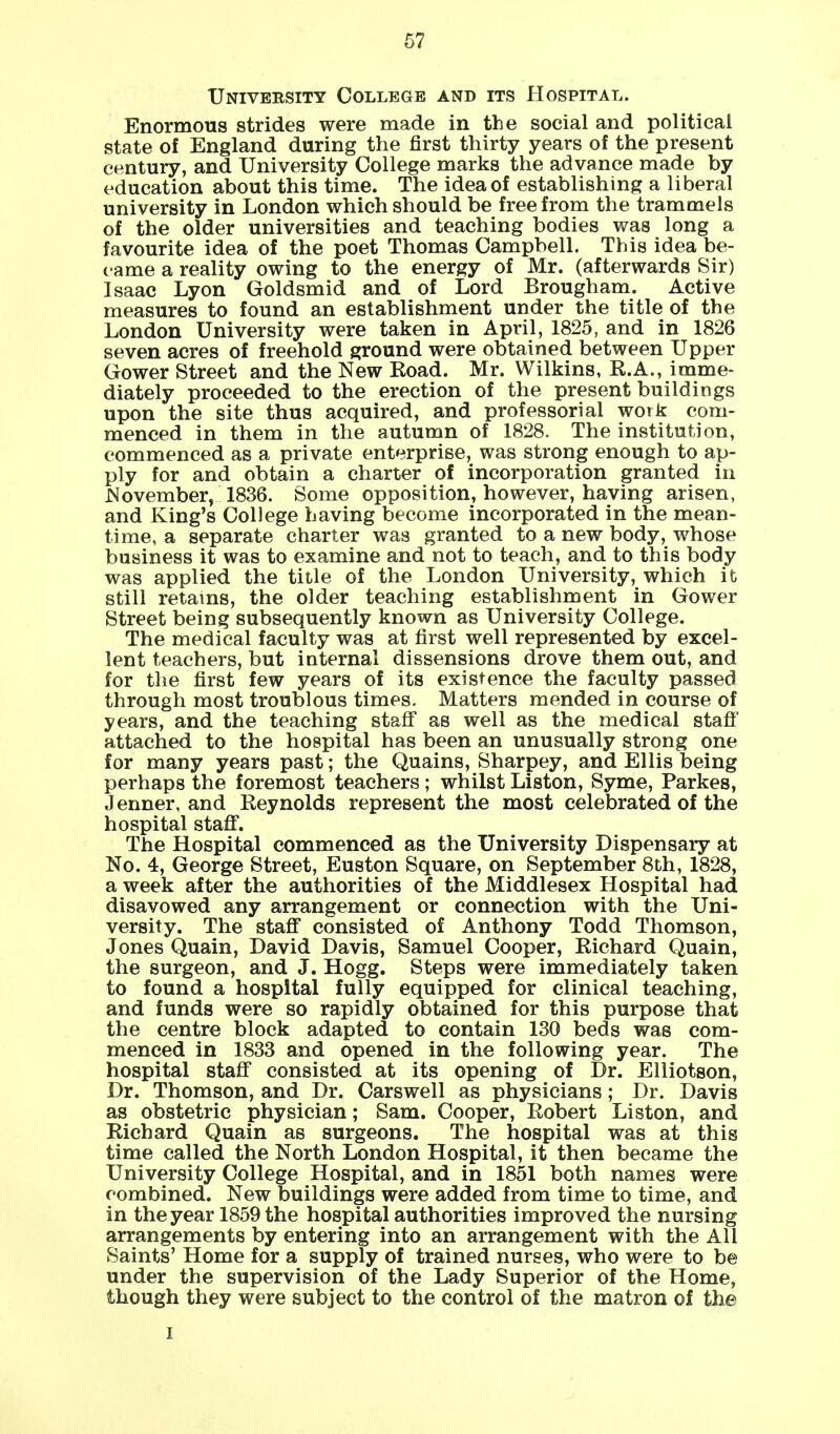 C7 University College and its Hospital. Enormous strides were made in the social and political state of England during the first thirty years of the present century, and University College marks the advance made by education about this time. The idea of establishing a liberal university in London which should be free from the trammels of the older universities and teaching bodies was long a favourite idea of the poet Thomas Campbell. This idea be- came a reality owing to the energy of Mr. (afterwards Sir) Isaac Lyon Goldsmid and of Lord Brougham. Active measures to found an establishment under the title of the London University were taken in April, 1825, and in 1826 seven acres of freehold ground were obtained between Upper Gower Street and the New Road. Mr. Wilkins, R.A., imme- diately proceeded to the erection of the present buildings upon the site thus acquired, and professorial work com- menced in them in the autumn of 1828. The institution, commenced as a private enterprise, was strong enough to ap- ply for and obtain a charter of incorporation granted in November, 1836. Some opposition, however, having arisen, and King's College having become incorporated in the mean- time, a separate charter was granted to a new body, whose business it was to examine and not to teach, and to this body was applied the title of the London University, which it still retains, the older teaching establishment in Gower Street being subsequently known as University College. The medical faculty was at first well represented by excel- lent teachers, but internal dissensions drove them out, and for the first few years of its existence the faculty passed through most troublous times. Matters mended in course of years, and the teaching staff as well as the medical staff' attached to the hospital has been an unusually strong one for many years past; the Quains, Sharpey, and Ellis being perhaps the foremost teachers; whilst Liston, Syme, Parkes, Jenner, and Reynolds represent the most celebrated of the hospital staff. The Hospital commenced as the University Dispensary at No. 4, George Street, Euston Square, on September 8th, 1828, a week after the authorities of the Middlesex Hospital had disavowed any arrangement or connection with the Uni- versity. The staff consisted of Anthony Todd Thomson, Jones Quain, David Davis, Samuel Cooper, Richard Quain, the surgeon, and J. Hogg. Steps were immediately taken to found a hospital fully equipped for clinical teaching, and funds were so rapidly obtained for this purpose that the centre block adapted to contain 130 beds was com- menced in 1833 and opened in the following year. The hospital staff consisted at its opening of Dr. Elliotson, Dr. Thomson, and Dr. Carswell as physicians; Dr. Davis as obstetric physician; Sam. Cooper, Robert Liston, and Richard Quain as surgeons. The hospital was at this time called the North London Hospital, it then became the University College Hospital, and in 1851 both names were combined. New buildings were added from time to time, and in the year 1859 the hospital authorities improved the nursing arrangements by entering into an arrangement with the All Saints' Home for a supply of trained nurses, who were to be under the supervision of the Lady Superior of the Home, though they were subject to the control of the matron of the