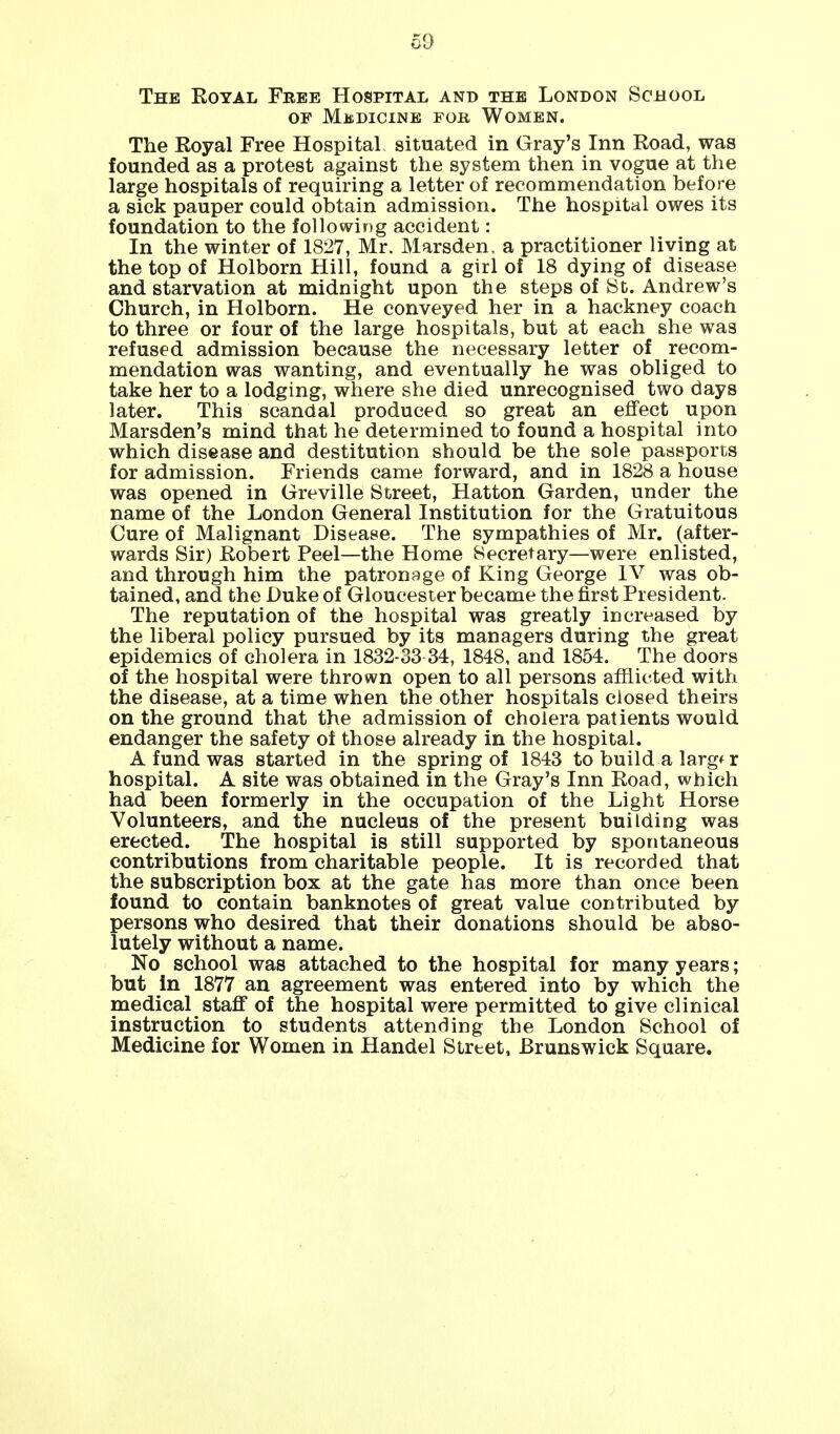 The Eoyal Free Hospital and the London School op Medicine for Women. The Royal Free Hospital situated in Gray's Inn Road, was founded as a protest against the system then in vogue at the large hospitals of requiring a letter of recommendation before a sick pauper could obtain admission. The hospital owes its foundation to the following accident: In the winter of 1827, Mr. Marsden. a practitioner living at the top of Holborn Hill, found a girl of 18 dying of disease and starvation at midnight upon the steps of St. Andrew's Church, in Holborn. He conveyed her in a hackney coach to three or four of the large hospitals, but at each she was refused admission because the necessary letter of recom- mendation was wanting, and eventually he was obliged to take her to a lodging, where she died unrecognised two days later. This scandal produced so great an effect upon Marsden's mind that he determined to found a hospital into which disease and destitution should be the sole passports for admission. Friends came forward, and in 1828 a house was opened in Greville Street, Hatton Garden, under the name of the London General Institution for the Gratuitous Cure of Malignant Disease. The sympathies of Mr. (after- wards Sir) Robert Peel—the Home Secretary—were enlisted, and through him the patronage of King George IV was ob- tained, and the Duke of Gloucester became the first President. The reputation of the hospital was greatly increased by the liberal policy pursued by its managers during the great epidemics of cholera in 1832-33 34, 1848, and 1854. The doors of the hospital were thrown open to all persons afflicted with the disease, at a time when the other hospitals closed theirs on the ground that the admission of cholera patients would endanger the safety of those already in the hospital. A fund was started in the spring of 1843 to build a larg* r hospital. A site was obtained in the Gray's Inn Road, which had been formerly in the occupation of the Light Horse Volunteers, and the nucleus of the present building was erected. The hospital is still supported by spontaneous contributions from charitable people. It is recorded that the subscription box at the gate has more than once been found to contain banknotes of great value contributed by persons who desired that their donations should be abso- lutely without a name. No school was attached to the hospital for many years; but In 1877 an agreement was entered into by which the medical staff of the hospital were permitted to give clinical instruction to students attending the London School of Medicine for Women in Handel Street, Brunswick Square.