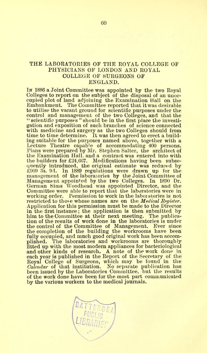 THE LABORATORIES OF THE ROYAL COLLEGE OF PHYSICIANS OF LONDON AND ROYAL COLLEGE OF SURGEONS OF ENGLAND. In 1886 a Joint Committee was appointed by the two Royal Colleges to report on the subject of the disposal of an unoc- cupied plot of land adjoining the Examination Hall on the Embankment. The Committee reported that it was desirable to utilise the vacant ground for scientific purposes under the control and management of the two Colleges, and that the  scientific purposes  should be in the first place the investi- gation and exposition of such branches of science connected with medicine and surgery as the two Colleges should from time to time determine. It was then agreed to erect a build- ing suitable for the purposes named above, together with a Lecture Theatre capable of accommodating 400 persons. Plans were prepared by Mr. Stephen Salter, the architect of the Examination Hall, and a contract was entered into with the builders for £24,667. Modifications having been subse- quently introduced, the original estimate was reduced by £909 3s. 9d. In 1889 regulations were drawn up for the management of the laboratories by the Joint Committee of Management appointed by the two Colleges. In 1890 Dr. German Sims Woodhead was appointed Director, and the Committee were able to report that the laboratories were in working order. Permission to work in the laboiatories is not restricted to those whose names are on the Medical Register. Application for this permission must be made to the Director in the first instance; the application is then submitted by him to the Committee at their next meeting. The publica- tion of the results of work done in the laboratories is under the control of the Committee of Management. Ever since the completion of the building the workrooms have been fully occupied, and much good original work has been accom- plished. The laboratories and workrooms are thoroughly fitted up with the most modern appliances for bacteriological and other kinds of research. A note of the work done in each year is published in the Report of the Secretary of the Royal College of Surgeons, which may be found in the Calendar of that institution. No separate publication has been issued by the Laboratories Committee, but the results of the work done have been for the most part communicated by the various workers to the medical journals.