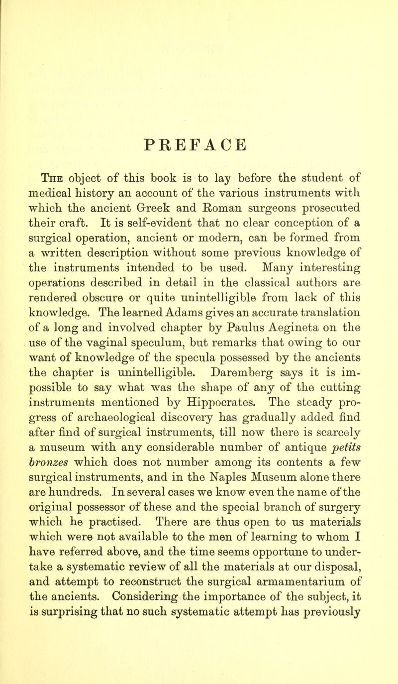 PREFACE The object of this book is to lay before the student of medical history an account of the various instruments with which the ancient Greek and Roman surgeons prosecuted their craft. It is self-evident that no clear conception of a surgical operation, ancient or modern, can be formed from a written description without some previous knowledge of the instruments intended to be used. Many interesting operations described in detail in the classical authors are rendered obscure or quite unintelligible from lack of this knowledge. The learned Adams gives an accurate translation of a long and involved chapter by Paulus Aegineta on the use of the vaginal speculum, but remarks that owing to our want of knowledge of the specula possessed by the ancients the chapter is unintelligible. Daremberg says it is im- possible to say what was the shape of any of the cutting instruments mentioned by Hippocrates. The steady pro- gress of archaeological discovery has gradually added find after find of surgical instruments, till now there is scarcely a museum with any considerable number of antique petits bronzes which does not number among its contents a few surgical instruments, and in the Naples Museum alone there are hundreds. In several cases we know even the name of the original possessor of these and the special branch of surgery which he practised. There are thus open to us materials which were not available to the men of learning to whom I have referred above, and the time seems opportune to under- take a systematic review of all the materials at our disposal, and attempt to reconstruct the surgical armamentarium of the ancients. Considering the importance of the subject, it is surprising that no such systematic attempt has previously