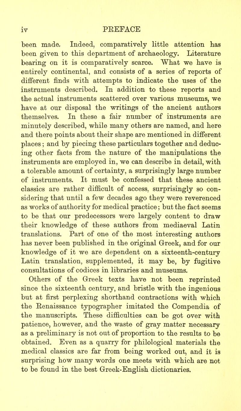 been made. Indeed, comparatively little attention has been given to this department of archaeology. Literature bearing on it is comparatively scarce. What we have is entirely continental, and consists of a series of reports of different finds with attempts to indicate the uses of the instruments described. In addition to these reports and the actual instruments scattered over various museums, we have at our disposal the writings of the ancient authors themselves. In these a fair number of instruments are minutely described, while many others are named, and here and there points about their shape are mentioned in different places; and by piecing these particulars together and deduc- ing other facts from the nature of the manipulations the instruments are employed in, we can describe in detail, with a tolerable amount of certainty, a surprisingly large number of instruments. It must be confessed that these ancient classics are rather difficult of access, surprisingly so con- sidering that until a few decades ago they were reverenced as works of authority for medical practice; but the fact seems to be that our predecessors were largely content to draw their knowledge of these authors from mediaeval Latin translations. Part of one of the most interesting authors has never been published in the original Greek, and for our knowledge of it we are dependent on a sixteenth-century Latin translation, supplemented, it may be, by fugitive consultations of codices in libraries and museums. Others of the Greek texts have not been reprinted since the sixteenth century, and bristle with the ingenious but at first perplexing shorthand contractions with which the Renaissance typographer imitated the Compendia of the manuscripts. These difficulties can be got over with patience, however, and the waste of gray matter necessary as a preliminary is not out of proportion to the results to be obtained. Even as a quarry for philological materials the medical classics are far from being worked out, and it is surprising how many words one meets with which are not to be found in the best Greek-English dictionaries.