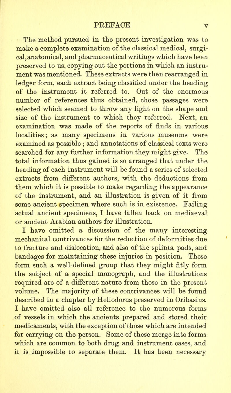 The method pursued in the present investigation was to make a complete examination of the classical medical, surgi- cal, anatomical, and pharmaceutical writings which have been preserved to us, copying out the portions in which an instru- ment was mentioned. These extracts were then rearranged in ledger form, each extract being classified under the heading of the instrument it referred to. Out of the enormous number of references thus obtained, those passages were selected which seemed to throw any light on the shape and size of the instrument to which they referred. Next, an examination was made of the reports of finds in various localities; as many specimens in various museums were examined as possible ; and annotations of classical texts were searched for any further information they might give. The total information thus gained is so arranged that under the heading of each instrument will be found a series of selected extracts from different authors, with the deductions from them which it is possible to make regarding the appearance of the instrument, and an illustration is given of it from some ancient specimen where such is in existence. Failing actual ancient specimens, I have fallen back on mediaeval or ancient Arabian authors for illustration. I have omitted a discussion of the many interesting mechanical contrivances for the reduction of deformities due to fracture and dislocation, and also of the splints, pads, and bandages for maintaining these injuries in position. These form such a well-defined group that they might fitly form the subject of a special monograph, and the illustrations required are of a different nature from those in the present volume. The majority of these contrivances will be found described in a chapter by Heliodorus preserved in Oribasius. I have omitted also all reference to the numerous forms of vessels in which the ancients prepared and stored their medicaments, with the exception of those which are intended for carrying on the person. Some of these merge into forms which are common to both drug and instrument cases, and it is impossible to separate them. It has been necessary