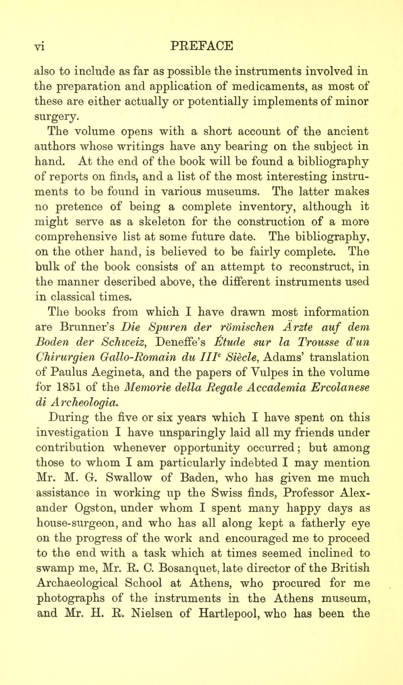 also to include as far as possible the instruments involved in the preparation and application of medicaments, as most of these are either actually or potentially implements of minor surgery. The volume opens with a short account of the ancient authors whose writings have any bearing on the subject in hand. At the end of the book will be found a bibliography of reports on finds, and a list of the most interesting instru- ments to be found in various museums. The latter makes no pretence of being a complete inventory, although it might serve as a skeleton for the construction of a more comprehensive list at some future date. The bibliography, on the other hand, is believed to be fairly complete. The bulk of the book consists of an attempt to reconstruct, in the manner described above, the different instruments used in classical times. The books from which I have drawn most information are Brunner's Die Spuren der romischen Arzte auf dem Boden der Schweiz, Deneffe's £tude sur la Trousse d'un Chirurgien Gallo-Romain du III6 Siecle, Adams' translation of Paulus Aegineta, and the papers of Vulpes in the volume for 1851 of the Memorie della Regale Accademia Ercolanese di Archeologia. During the five or six years which I have spent on this investigation I have unsparingly laid all my friends under contribution whenever opportunity occurred; but among those to whom I am particularly indebted I may mention Mr. M. G-. Swallow of Baden, who has given me much assistance in working up the Swiss finds, Professor Alex- ander Ogston, under whom I spent many happy days as house-surgeon, and who has all along kept a fatherly eye on the progress of the work and encouraged me to proceed to the end with a task which at times seemed inclined to swamp me, Mr. E. C. Bosanquet, late director of the British Archaeological School at Athens, who procured for me photographs of the instruments in the Athens museum, and Mr. H. E. Nielsen of Hartlepool, who has been the