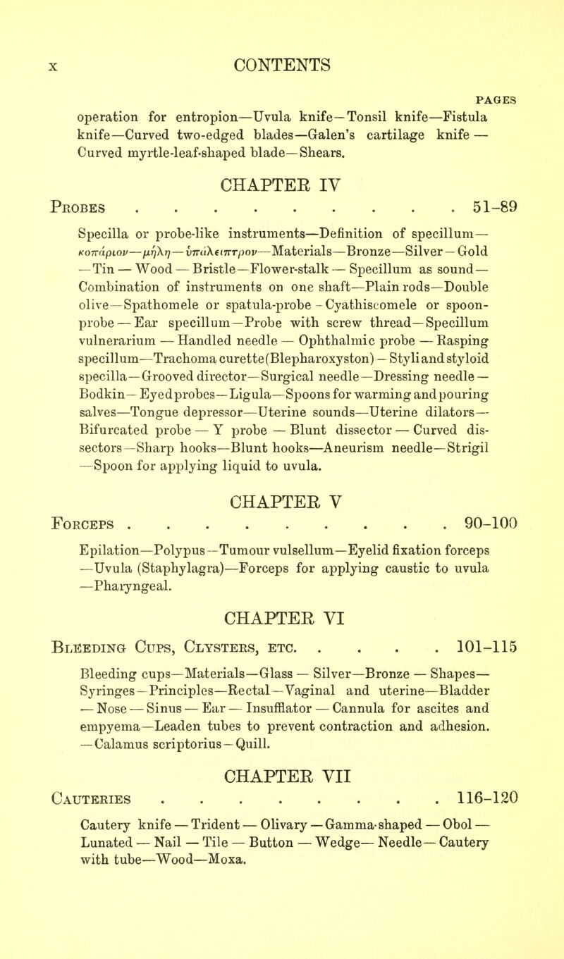 PAGES operation for entropion—Uvula knife—Tonsil knife—Fistula knife—Curved two-edged blades—Galen's cartilage knife — Curved myrtle-leaf-shaped blade—Shears. CHAPTER IV Peobes ......... 51-89 Specilla or probe-like instruments—Definition of specillum— Kondpiov—fifjkr)—vm'tXeiTrrpov—Materials—Bronze—Silver —Gold — Tin — Wood — Bristle—Flower-stalk — Specillum as sound- Combination of instruments on one shaft—Plain rods—Double olive—Spathomele or spatula-probe -Cyathiscomele or spoon- probe— Ear specillum—Probe with screw thread—Specillum vulnerarium — Handled needle — Ophthalmic probe — Rasping specillum—Trachoma curette(Blepharoxyston) —Styli and styloid specilla—Grooved director—Surgical needle—Dressing needle — Bodkin—Eyedprobes—Ligula—Spoons for warming and pouring salves—Tongue depressor—Uterine sounds—Uterine dilators— Bifurcated probe — Y probe — Blunt dissector — Curved dis- sectors—Sharp hooks—Blunt hooks—Aneurism needle—Strigil —Spoon for applying liquid to uvula. CHAPTER V Forceps 90-100 Epilation—Polypus—Tumour vulsellum—Eyelid fixation forceps —Uvula (Staphylagra)—Forceps for applying caustic to uvula —Pharyngeal. CHAPTER VI Bleeding Cups, Clysters, etc 101-115 Bleeding cups—Materials—Glass — Silver—Bronze — Shapes— Syringes—Principles—Rectal—Vaginal and uterine—Bladder — Nose — Sinus — Ear — Insufflator — Cannula for ascites and empyema—Leaden tubes to prevent contraction and adhesion. — Calamus scriptorius —Quill. CHAPTER VII Cauteries 116-120 Cautery knife — Trident — Olivary — Gamma-shaped — Obol — Lunated — Nail — Tile — Button — Wedge— Needle— Cautery with tube—Wood—Moxa.