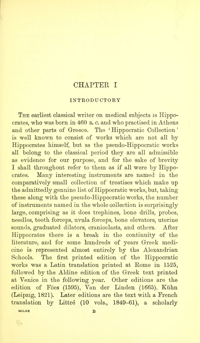 INTRODUCTORY The earliest classical writer on medical subjects is Hippo- crates, who was born in 460 b. c. and who practised in Athens and other parts of Greece. The ' Hippocratic Collection' is well known to consist of works which are not all by Hippocrates himself, but as the pseudo-Hippocratic works all belong to the classical period they are all admissible as evidence for our purpose, and for the sake of brevity I shall throughout refer to them as if all were by Hippo- crates. Many interesting instruments are named in the comparatively small collection of treatises which make up the admittedly genuine list of Hippocratic works, but, taking these along with the pseudo-Hippocratic works, the number of instruments named in the whole collection is surprisingly large, comprising as it does trephines, bone drills, probes, needles, tooth forceps, uvula forceps, bone elevators, uterine sounds, graduated dilators, cranioclasts, and others. After Hippocrates there is a break in the continuity of the literature, and for some hundreds of years Greek medi- cine is represented almost entirely by the Alexandrian Schools. The first printed edition of the Hippocratic works was a Latin translation printed at Rome in 1525, followed by the Aldine edition of the Greek text printed at Venice in the following year. Other editions are the edition of Foes (1595), Van der Linden (1665), Kuhn (Leipzig, 1821). Later editions are the text with a French translation by Littre (10 vols., 1849-61), a scholarly MILNE B