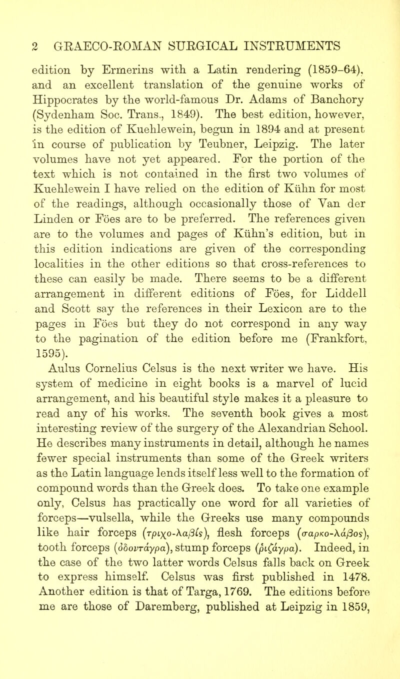 edition by Erinerins with a Latin rendering (1859-64), and an excellent translation of the genuine works of Hippocrates by the world-famous Dr. Adams of Banchory (Sydenham Soc. Trans., 1849). The best edition, however, is the edition of Kuehlewein, begun in 1894 and at present in course of publication by Teubner, Leipzig. The later volumes have not yet appeared. For the portion of the text which is not contained in the first two volumes of Kuehlewein I have relied on the edition of Kuhn for most of the readings, although occasionally those of Van der Linden or Foes are to be preferred. The references given are to the volumes and pages of Kuhn's edition, but in this edition indications are given of the corresponding localities in the other editions so that cross-references to these can easily be made. There seems to be a different arrangement in different editions of Foes, for Liddell and Scott say the references in their Lexicon are to the pages in Foes but they do not correspond in any way to the pagination of the edition before me (Frankfort, 1595). Aulus Cornelius Celsus is the next writer we have. His system of medicine in eight books is a marvel of lucid arrangement, and his beautiful style makes it a pleasure to read any of his works. The seventh book gives a most interesting review of the surgery of the Alexandrian School. He describes many instruments in detail, although he names fewer special instruments than some of the Greek writers as the Latin language lends itself less well to the formation of compound words than the Greek does. To take one example only, Celsus has practically one word for all varieties of forceps—vulsella, while the Greeks use many compounds like hair forceps (r/Hxo-Aa/3is), flesh forceps (o-ap/co-A.a/3oj), tooth forceps (dbovrdypa), stump forceps (piC&ypa). Indeed, in the case of the two latter words Celsus falls back on Greek to express himself. Celsus was first published in 1478. Another edition is that of Targa, 1769. The editions before me are those of Daremberg, published at Leipzig in 1859,