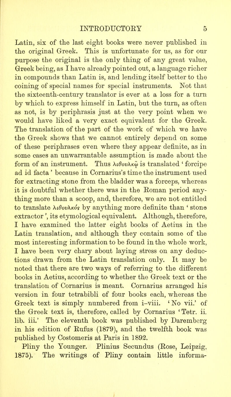 Latin, six of the last eight books were never published in the original Greek. This is unfortunate for us, as for our purpose the original is the only thing of any great value, G reek being, as I have already pointed out, a language richer in compounds than Latin is, and lending itself better to the coining of special names for special instruments. Not that the sixteenth-century translator is ever at a loss for a turn by which to express himself in Latin, but the turn, as often as not, is by periphrasis just at the very point when we would have liked a very exact equivalent for the Greek. The translation of the part of the work of which we have the Greek shows that we cannot entirely depend on some of these periphrases even where they appear definite, as in some cases an unwarrantable assumption is made about the form of an instrument. Thus XlOovXkm is translated { forcipe ad id facta ' because in Cornarius's time the instrument used for extracting stone from the bladder was a forceps, whereas it is doubtful whether there was in the Boman period any- thing more than a scoop, and, therefore, we are not entitled to translate \l6ov\k6s by anything more definite than ' stone extractor \ its etymological equivalent. Although, therefore, I have examined the latter eight books of Aetius in the Latin translation, and although they contain some of the most interesting information to be found in the whole work, I have been very chary about laying stress on any deduc- tions drawn from the Latin translation only. It may be noted that there are two ways of referring to the different books in Aetius, according to whether the Greek text or the translation of Cornarius is meant. Cornarius arranged his version in four tetrabibli of four books each, whereas the Greek text is simply numbered from i-viii. ' No vii.' of the Greek text is, therefore, called by Cornarius ' Tetr. ii. lib. iii.' The eleventh book was published by Daremberg in his edition of Bufus (1879), and the twelfth book was published by Costomeris at Paris in 1892. Pliny the Younger. Plinius Secundus (Bose, Leipzig, 1875). The writings of Pliny contain little informa-