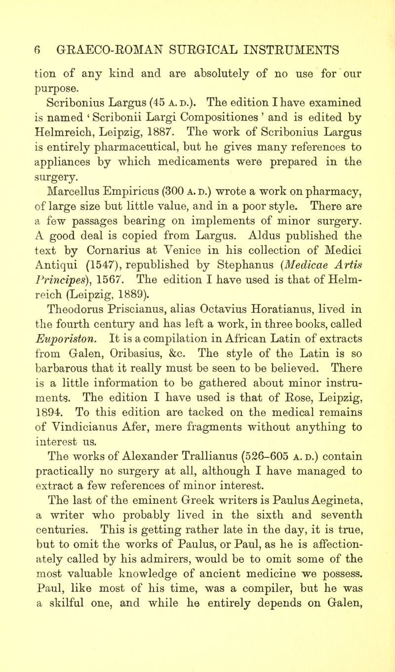 tion of any kind and are absolutely of no use for our purpose. Scribonius Largus (45 a. d.). The edition I have examined is named ' Scribonii Largi Compositiones ' and is edited by Helmreich, Leipzig, 1887. The work of Scribonius Largus is entirely pharmaceutical, but he gives many references to appliances by which medicaments were prepared in the surgery. Marcellus Empiricus (300 a.d.) wrote a work on pharmacy, of large size but little value, and in a poor style. There are a few passages bearing on implements of minor surgery. A good deal is copied from Largus. Aldus published the text by Cornarius at Venice in his collection of Medici Antiqui (1547), republished by Stephanus (Medicae Artis Principes), 1567. The edition I have used is that of Helm- reich (Leipzig, 1889). Theodorus Priscianus, alias Octavius Horatianus, lived in the fourth century and has left a work, in three books, called Euporiston. It is a compilation in African Latin of extracts from Galen, Oribasius, &c. The style of the Latin is so barbarous that it really must be seen to be believed. There is a little information to be gathered about minor instru- ments. The edition I have used is that of Rose, Leipzig, 1894. To this edition are tacked on the medical remains of Vindicianus Afer, mere fragments without anything to interest us. The works of Alexander Trallianus (526-605 a. d.) contain practically no surgery at all, although I have managed to extract a few references of minor interest. The last of the eminent Greek writers is Paulus Aegineta, a writer who probably lived in the sixth and seventh centuries. This is getting rather late in the day, it is true, but to omit the works of Paulus, or Paul, as he is affection- ately called by his admirers, would be to omit some of the most valuable knowledge of ancient medicine we possess. Paul, like most of his time, was a compiler, but he was a skilful one, and while he entirely depends on Galen,