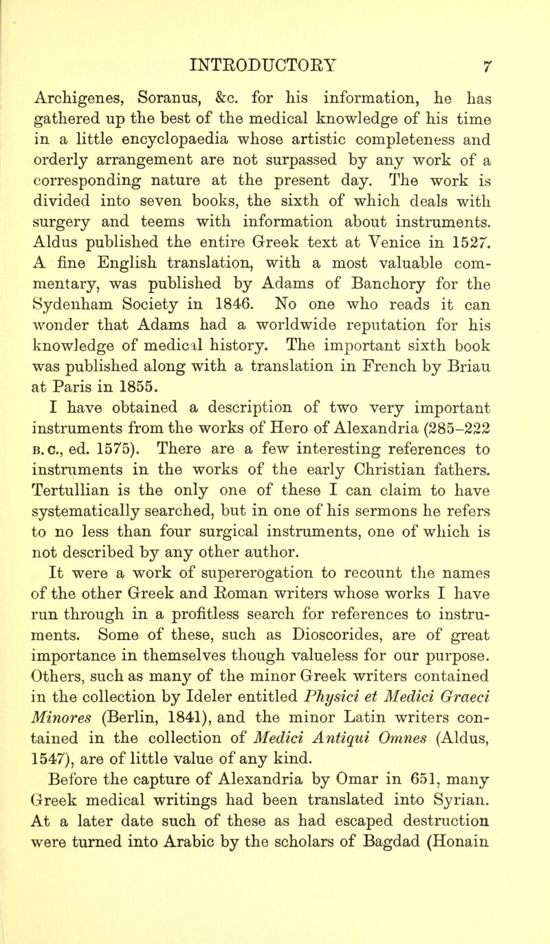 Archigenes, Soranus, &c. for his information, lie has gathered up the best of the medical knowledge of his time in a little encyclopaedia whose artistic completeness and orderly arrangement are not surpassed by any work of a corresponding nature at the present day. The work is divided into seven books, the sixth of which deals with surgery and teems with information about instruments. Aldus published the entire Greek text at Venice in 1527. A fine English translation, with a most valuable com- mentary, was published by Adams of Banchory for the Sydenham Society in 1846. No one who reads it can wonder that Adams had a worldwide reputation for his knowledge of medical history. The important sixth book was published along with a translation in French by Briau at Paris in 1855. I have obtained a description of two very important instruments from the works of Hero of Alexandria (285-222 B.C., ed. 1575). There are a few interesting references to instruments in the works of the early Christian fathers. Tertullian is the only one of these I can claim to have systematically searched, but in one of his sermons he refers to no less than four surgical instruments, one of which is not described by any other author. It were a work of supererogation to recount the names of the other Greek and Boman writers whose works I have run through in a profitless search for references to instru- ments. Some of these, such as Dioscorides, are of great importance in themselves though valueless for our purpose. Others, such as many of the minor Greek writers contained in the collection by Ideler entitled Physici et Medici Graeci Minores (Berlin, 1841), and the minor Latin writers con- tained in the collection of Medici Antiqui Omnes (Aldus, 1547), are of little value of any kind. Before the capture of Alexandria by Omar in 651, many Greek medical writings had been translated into Syrian. At a later date such of these as had escaped destruction were turned into Arabic by the scholars of Bagdad (Honain