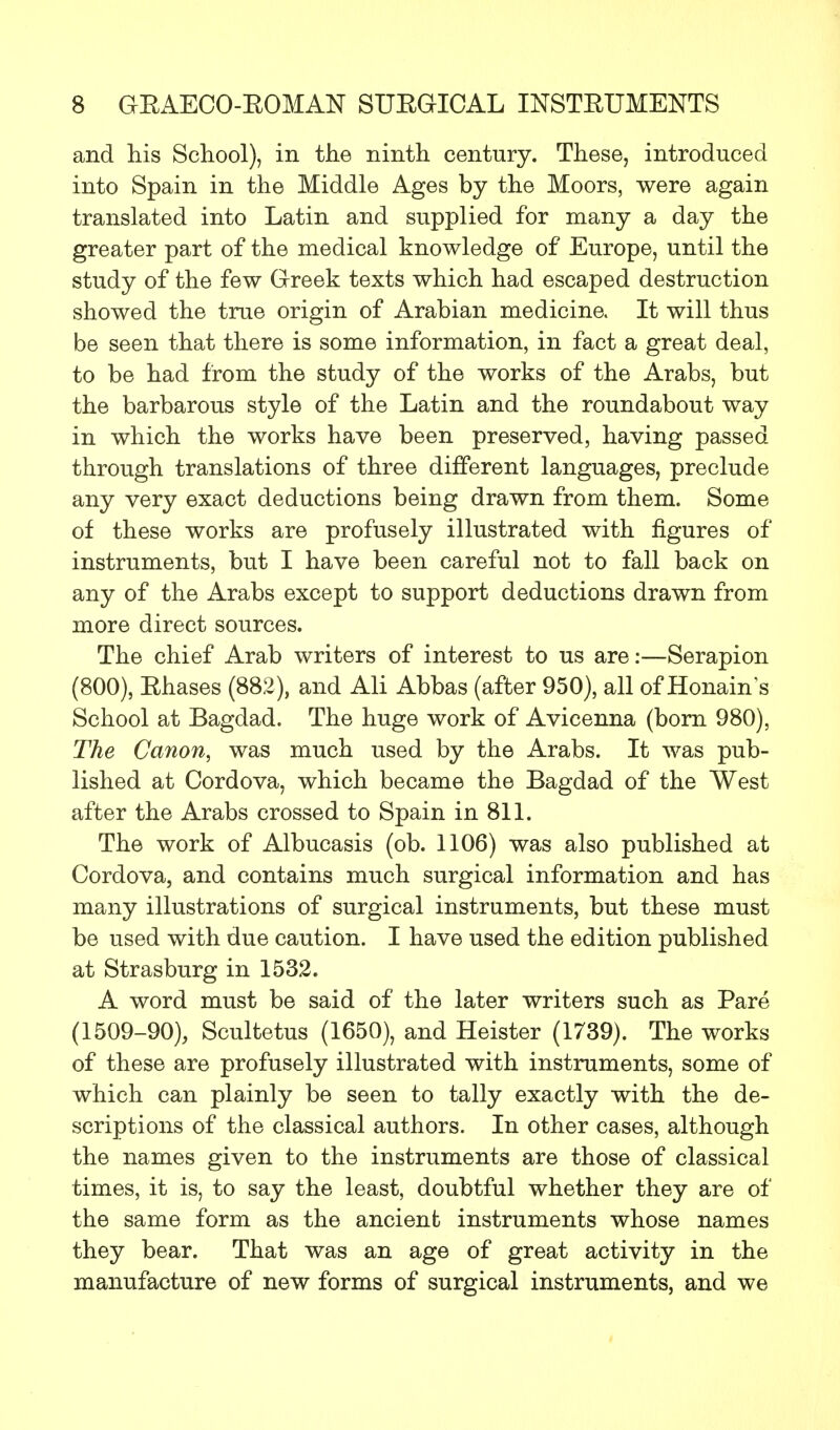 and his School), in the ninth century. These, introduced into Spain in the Middle Ages by the Moors, were again translated into Latin and supplied for many a day the greater part of the medical knowledge of Europe, until the study of the few Greek texts which had escaped destruction showed the true origin of Arabian medicine. It will thus be seen that there is some information, in fact a great deal, to be had from the study of the works of the Arabs, but the barbarous style of the Latin and the roundabout way in which the works have been preserved, having passed through translations of three different languages, preclude any very exact deductions being drawn from them. Some of these works are profusely illustrated with figures of instruments, but I have been careful not to fall back on any of the Arabs except to support deductions drawn from more direct sources. The chief Arab writers of interest to us are:—Serapion (800), Ehases (882), and Ali Abbas (after 950), all of Honain's School at Bagdad. The huge work of Avicenna (born 980), The Canon, was much used by the Arabs. It was pub- lished at Cordova, which became the Bagdad of the West after the Arabs crossed to Spain in 811. The work of Albucasis (ob. 1106) was also published at Cordova, and contains much surgical information and has many illustrations of surgical instruments, but these must be used with due caution. I have used the edition published at Strasburg in 1532. A word must be said of the later writers such as Pare (1509-90), Scultetus (1650), and Heister (1739). The works of these are profusely illustrated with instruments, some of which can plainly be seen to tally exactly with the de- scriptions of the classical authors. In other cases, although the names given to the instruments are those of classical times, it is, to say the least, doubtful whether they are of the same form as the ancient instruments whose names they bear. That was an age of great activity in the manufacture of new forms of surgical instruments, and we