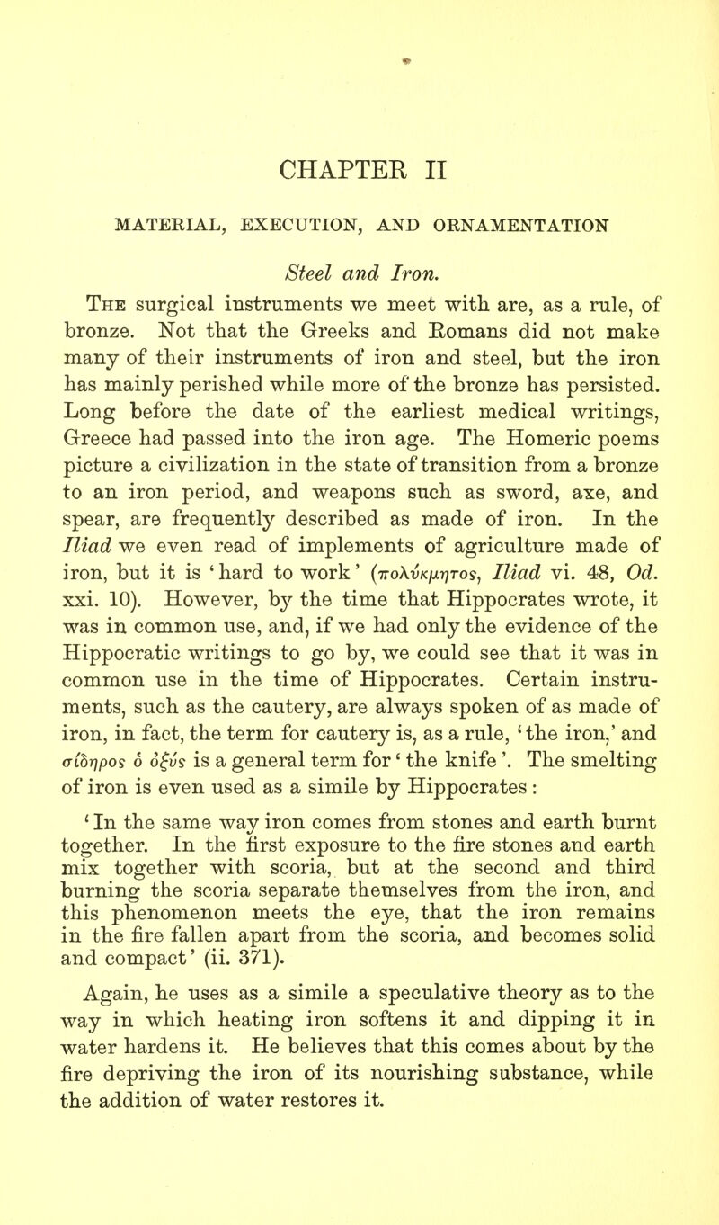 CHAPTEE II MATERIAL, EXECUTION, AND ORNAMENTATION Steel and Iron. The surgical instruments we meet with are, as a rule, of bronze. Not that the Greeks and Romans did not make many of their instruments of iron and steel, but the iron has mainly perished while more of the bronze has persisted. Long before the date of the earliest medical writings, Greece had passed into the iron age. The Homeric poems picture a civilization in the state of transition from a bronze to an iron period, and weapons such as sword, axe, and spear, are frequently described as made of iron. In the Iliad we even read of implements of agriculture made of iron, but it is ' hard to work' (itoXvK\ir)To<s, Iliad vi. 48, Od. xxi. 10). However, by the time that Hippocrates wrote, it was in common use, and, if we had only the evidence of the Hippocratic writings to go by, we could see that it was in common use in the time of Hippocrates. Certain instru- ments, such as the cautery, are always spoken of as made of iron, in fact, the term for cautery is, as a rule, 'the iron,' and aCbrjpos 6 6£vs is a general term for6 the knife '. The smelting of iron is even used as a simile by Hippocrates : ' In the same way iron comes from stones and earth burnt together. In the first exposure to the fire stones and earth mix together with scoria, but at the second and third burning the scoria separate themselves from the iron, and this phenomenon meets the eye, that the iron remains in the fire fallen apart from the scoria, and becomes solid and compact' (ii. 371). Again, he uses as a simile a speculative theory as to the way in which heating iron softens it and dipping it in water hardens it. He believes that this comes about by the fire depriving the iron of its nourishing substance, while the addition of water restores it.