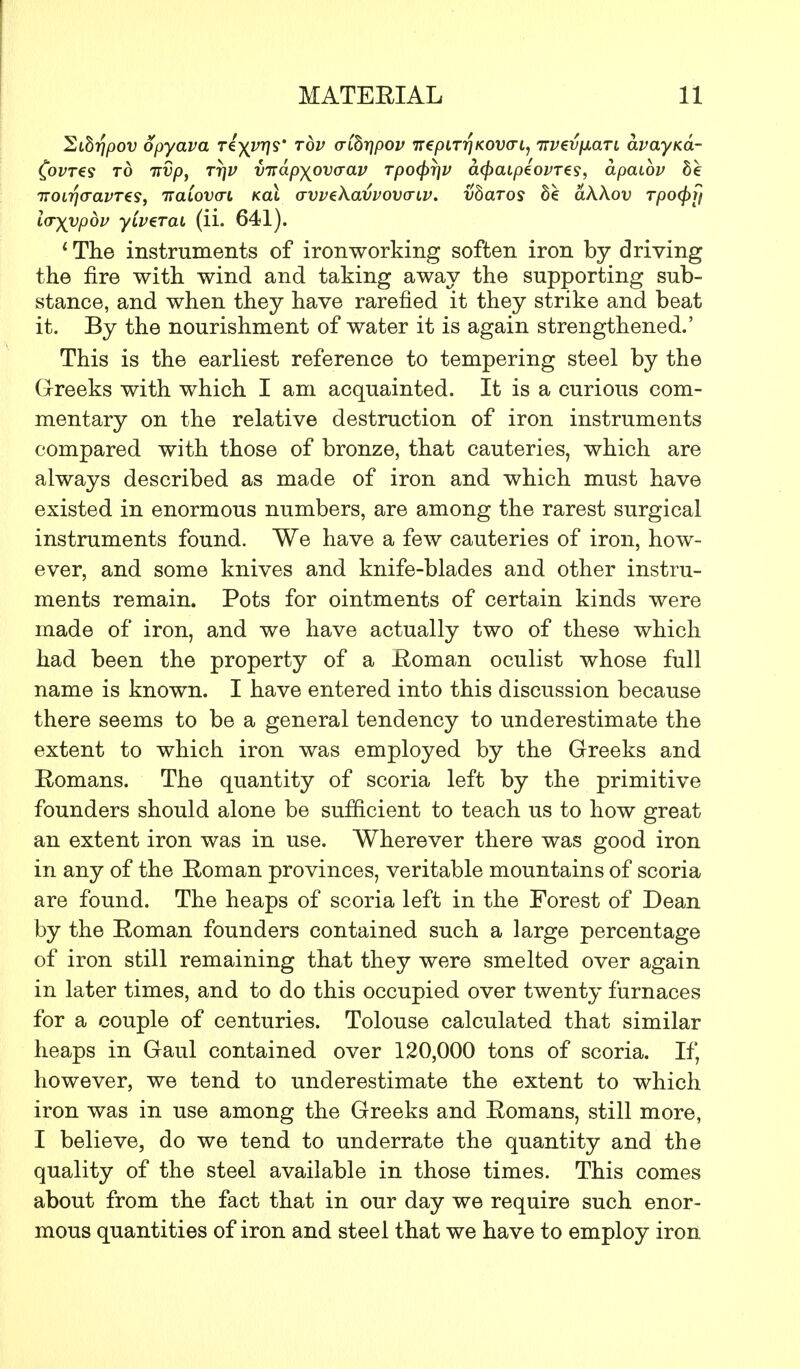 Sibrjpov opyava Ti\vr}S rbv aibt]pov 7repiT7?KOWt, irvevfJLaTL avayKa- Covres to Ttvp, TrjV vnapyovaav rpo<pr\v afyaipiovTts, apaibv he TT0l7](TaVT€S, 7TCLL0V(TL KCLL (JVVtXaVVOVGTlV. XlbcLTOS S£ CiWoV TpO^lj loyypbv yivzrai (ii. 641). 1 The instruments of iron working soften iron by driving the fire with wind and taking away the supporting sub- stance, and when they have rarefied it they strike and beat it. By the nourishment of water it is again strengthened.' This is the earliest reference to tempering steel by the Greeks with which I am acquainted. It is a curious com- mentary on the relative destruction of iron instruments compared with those of bronze, that cauteries, which are always described as made of iron and which must have existed in enormous numbers, are among the rarest surgical instruments found. We have a few cauteries of iron, how- ever, and some knives and knife-blades and other instru- ments remain. Pots for ointments of certain kinds were made of iron, and we have actually two of these which had been the property of a Roman oculist whose full name is known. I have entered into this discussion because there seems to be a general tendency to underestimate the extent to which iron was employed by the Greeks and Romans. The quantity of scoria left by the primitive founders should alone be sufficient to teach us to how great an extent iron was in use. Wherever there was good iron in any of the Roman provinces, veritable mountains of scoria are found. The heaps of scoria left in the Forest of Dean by the Roman founders contained such a large percentage of iron still remaining that they were smelted over again in later times, and to do this occupied over twenty furnaces for a couple of centuries. Tolouse calculated that similar heaps in Gaul contained over 120,000 tons of scoria. If, however, we tend to underestimate the extent to which iron was in use among the Greeks and Romans, still more, I believe, do we tend to underrate the quantity and the quality of the steel available in those times. This comes about from the fact that in our day we require such enor- mous quantities of iron and steel that we have to employ iron