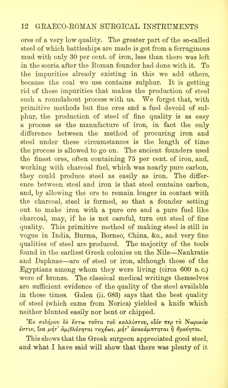 ores of a very low quality. The greater part of the so-called steel of which battleships are made is got from a ferruginous mud with only 30 per cent, of iron, less than there was left in the scoria after the Boman founder had done with it. To the impurities already existing in this we add others, because the coal we use contains sulphur. It is getting rid of these impurities that makes the production of steel such a roundabout process with us. We forget that, with primitive methods but fine ores and a fuel devoid of sul- phur, the production of steel of fine quality is as easy a process as the manufacture of iron, in fact the only difference between the method of procuring iron and steel under these circumstances is the length of time the process is allowed to go on. The ancient founders used the finest ores, often containing 75 per cent, of iron, and, working with charcoal fuel, which was nearly pure carbon, they could produce steel as easily as iron. The differ- ence between steel and iron is that steel contains carbon, and, by allowing the ore to remain longer in contact with the charcoal, steel is formed, so that a founder setting out to make iron with a pure ore and a pure fuel like charcoal, may, if he is not careful, turn out steel of fine quality. This primitive method of making steel is still in vogue in India, Burma, Borneo, China, &c, and very fine qualities of steel are produced. The majority of the tools found in the earliest Greek colonies on the Nile—Naukratis and Daphnae—are of steel or iron, although those of the Egyptians among whom they were living (circa 600 b. c.) were of bronze. The classical medical writings themselves are sufficient evidence of the quality of the steel available in those times. Galen (ii. 683) says that the best quality of steel (which came from Norica) yielded a knife which neither blunted easily nor bent or chipped. 'E/C (TlbripoV be €(TTCO TOVTO TOV KaWCaTOV, ol6v 7T€p TO N(DpiKOV eortv, tva \xriT a(x{3\vvriTaL ra)(e&)y, \xr\T avaKafXTTTr}TaL rj Opavrjrai. This shows that the Greek surgeon appreciated good steel, and what I have said will show that there was plenty of it