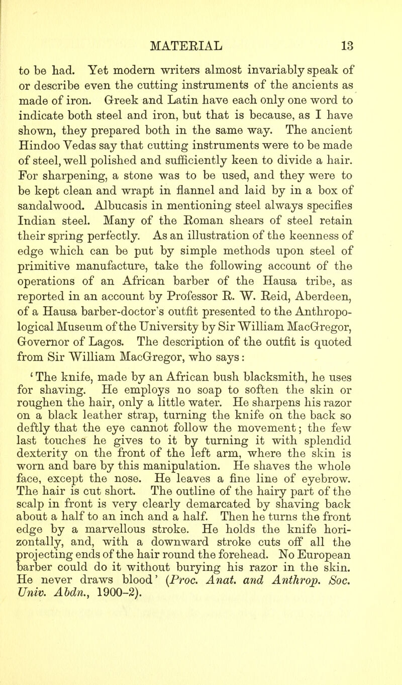 to be had. Yet modern writers almost invariably speak of or describe even the cutting instruments of the ancients as made of iron. Greek and Latin have each only one word to indicate both steel and iron, but that is because, as I have shown, they prepared both in the same way. The ancient Hindoo Vedas say that cutting instruments were to be made of steel, well polished and sufficiently keen to divide a hair. For sharpening, a stone was to be used, and they were to be kept clean and wrapt in flannel and laid by in a box of sandalwood. Albucasis in mentioning steel always specifies Indian steel. Many of the Eoman shears of steel retain their spring perfectly. As an illustration of the keenness of edge which can be put by simple methods upon steel of primitive manufacture, take the following account of the operations of an African barber of the Hausa tribe, as reported in an account by Professor R. W. Reid, Aberdeen, of a Hausa barber-doctor's outfit presented to the Anthropo- logical Museum of the University by Sir William MacGregor, Governor of Lagos. The description of the outfit is quoted from Sir William MacGregor, who says: £ The knife, made by an African bush blacksmith, he uses for shaving. He employs no soap to soften the skin or roughen the hair, only a little water. He sharpens his razor on a black leather strap, turning the knife on the back so deftly that the eye cannot follow the movement; the few last touches he gives to it by turning it with splendid dexterity on the front of the left arm, where the skin is worn and bare by this manipulation. He shaves the whole face, except the nose. He leaves a fine line of eyebrow. The hair is cut short. The outline of the hairy part of the scalp in front is very clearly demarcated by shaving back about a half to an inch and a half. Then he turns the front edge by a marvellous stroke. He holds the knife hori- zontally, and, with a downward stroke cuts off all the projecting ends of the hair round the forehead. No European barber could do it without burying his razor in the skin. He never draws blood' (Proc. Anat. and Anthrop. JSoc. Univ. Abdn., 1900-2).