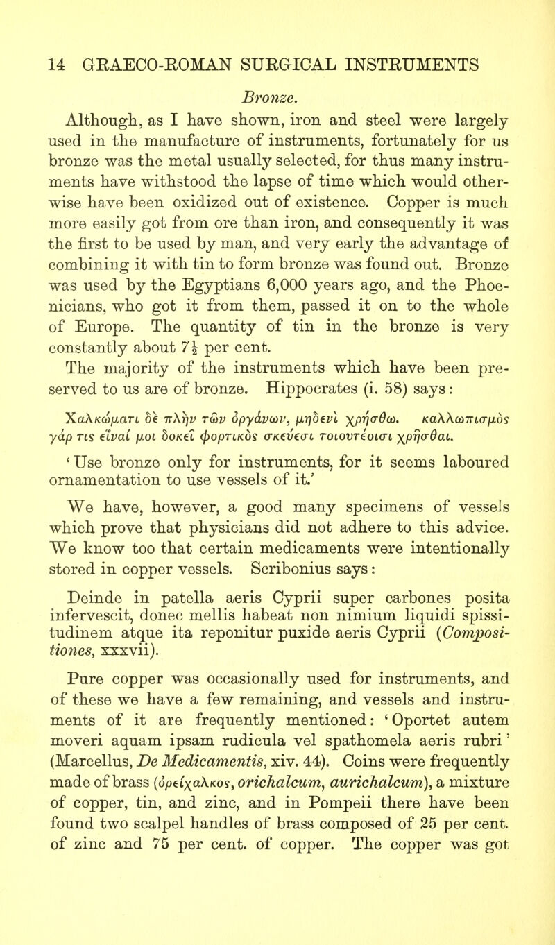 Bronze. Although, as I have shown, iron and steel were largely used in the manufacture of instruments, fortunately for us bronze was the metal usually selected, for thus many instru- ments have withstood the lapse of time which would other- wise have been oxidized out of existence. Copper is much more easily got from ore than iron, and consequently it was the first to be used by man, and very early the advantage of combining it with tin to form bronze was found out. Bronze was used by the Egyptians 6,000 years ago, and the Phoe- nicians, who got it from them, passed it on to the whole of Europe. The quantity of tin in the bronze is very constantly about 7\ per cent. The majority of the instruments which have been pre- served to us are of bronze. Hippocrates (i. 58) says: XaA.K(o/xan 6e ir\r]v ro)v 6pydvm>, }ir]b€vl XPVar^0i' KaAAa)7rtcr/xos' yap us elvai /okh 6oK€t (fropTiKOS aKeueau tolovt4ol(tl \pr\crdai. ' Use bronze only for instruments, for it seems laboured ornamentation to use vessels of it.' We have, however, a good many specimens of vessels which prove that physicians did not adhere to this advice. We know too that certain medicaments were intentionally stored in copper vessels. Scribonius says: Deinde in patella aeris Cyprii super carbones posita infervescit, donee mellis habeat non nimium liquidi spissi- tudinem atque ita reponitur puxide aeris Cyprii (Composi- tionesy xxxvii). Pure copper was occasionally used for instruments, and of these we have a few remaining, and vessels and instru- ments of it are frequently mentioned: ' Oportet autem moveri aquam ipsam rudicula vel spathomela aeris rubri' (Marcellus, De Medicamentis, xiv. 44). Coins were frequently made of brass (opcCxakKos, orichalcum, aurichalcum), a mixture of copper, tin, and zinc, and in Pompeii there have been found two scalpel handles of brass composed of 25 per cent, of zinc and 75 per cent, of copper. The copper was got
