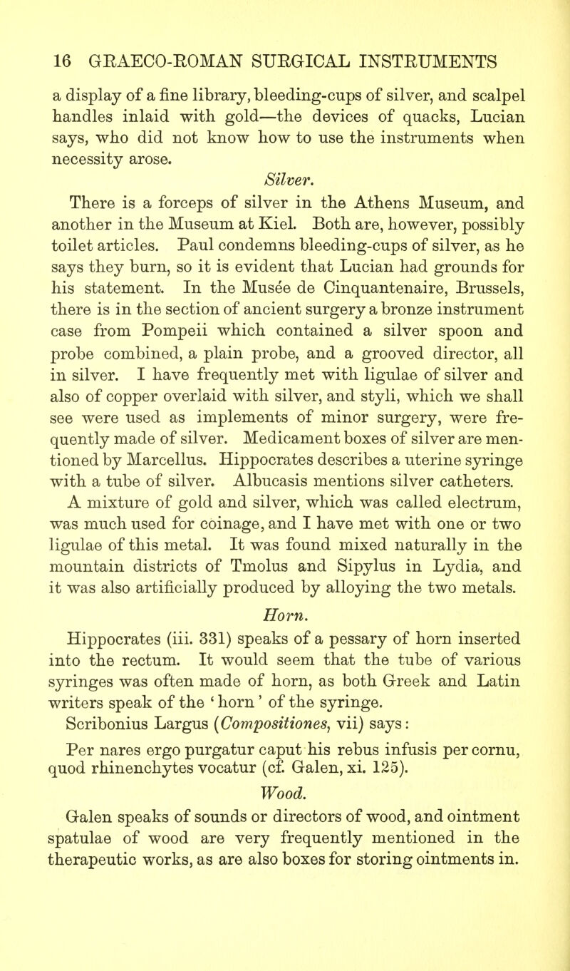 a display of a fine library, bleeding-cups of silver, and scalpel bandies inlaid with gold—the devices of quacks, Lucian says, who did not know how to use the instruments when necessity arose. Silver. There is a forceps of silver in the Athens Museum, and another in the Museum at Kiel. Both are, however, possibly toilet articles. Paul condemns bleeding-cups of silver, as he says they burn, so it is evident that Lucian had grounds for his statement. In the Musee de Cinquantenaire, Brussels, there is in the section of ancient surgery a bronze instrument case from Pompeii which contained a silver spoon and probe combined, a plain probe, and a grooved director, all in silver. I have frequently met with ligulae of silver and also of copper overlaid with silver, and styli, which we shall see were used as implements of minor surgery, were fre- quently made of silver. Medicament boxes of silver are men- tioned by Marcellus. Hippocrates describes a uterine syringe with a tube of silver. Albucasis mentions silver catheters. A mixture of gold and silver, which was called electrum, was much used for coinage, and I have met with one or two ligulae of this metal. It was found mixed naturally in the mountain districts of Tmolus and Sipylus in Lydia, and it was also artificially produced by alloying the two metals. Horn. Hippocrates (iii. 331) speaks of a pessary of horn inserted into the rectum. It would seem that the tube of various syringes was often made of horn, as both Greek and Latin writers speak of the ' horn' of the syringe. Scribonius Largus (Compositiones, vii) says: Per nares ergo purgatur caput his rebus infusis per cornu, quod rhinenchytes vocatur (cf. Galen, xi. 125). Wood. Galen speaks of sounds or directors of wood, and ointment spatulae of wood are very frequently mentioned in the therapeutic works, as are also boxes for storing ointments in.