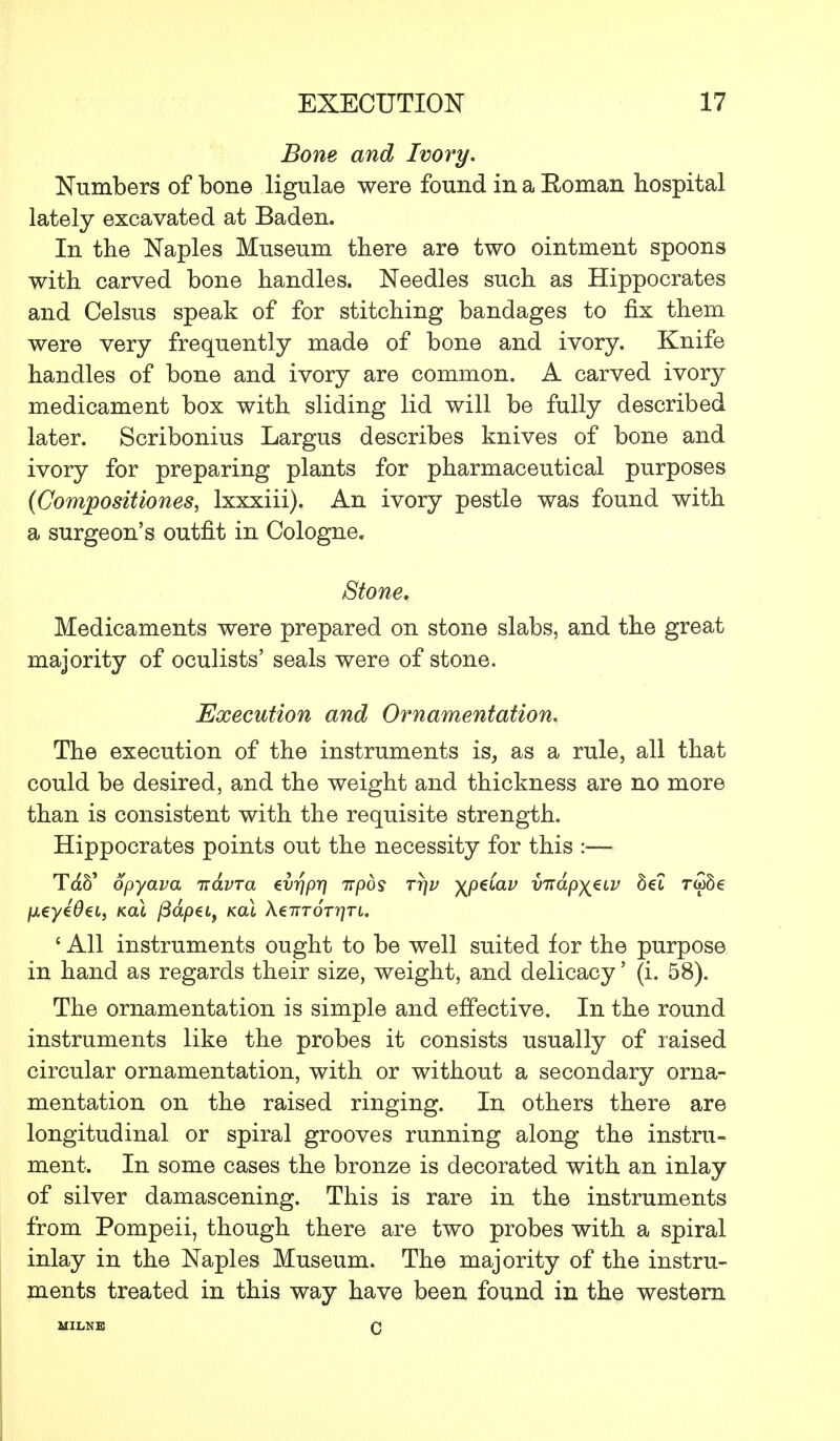 Bone and Ivory. Numbers of bone ligulae were found in a Eoman hospital lately excavated at Baden. In the Naples Museum there are two ointment spoons with carved bone handles. Needles such as Hippocrates and Celsus speak of for stitching bandages to fix them were very frequently made of bone and ivory. Knife handles of bone and ivory are common. A carved ivory medicament box with sliding lid will be fully described later. Scribonius Largus describes knives of bone and ivory for preparing plants for pharmaceutical purposes (Compositiones, lxxxiii). An ivory pestle was found with a surgeon's outfit in Cologne. Stone, Medicaments were prepared on stone slabs, and the great majority of oculists' seals were of stone. Execution and Ornamentation. The execution of the instruments is, as a rule, all that could be desired, and the weight and thickness are no more than is consistent with the requisite strength. Hippocrates points out the necessity for this :—- Tdb' opyava ndvra evrjpr] irpos ttjv \peCav vndp^iv bet ra>8e /xeye0et, kclI /3ap€t, kcu X^-nror-qri. ' All instruments ought to be well suited for the purpose in hand as regards their size, weight, and delicacy' (i. 58). The ornamentation is simple and effective. In the round instruments like the probes it consists usually of raised circular ornamentation, with or without a secondary orna- mentation on the raised ringing. In others there are longitudinal or spiral grooves running along the instru- ment. In some cases the bronze is decorated with an inlay of silver damascening. This is rare in the instruments from Pompeii, though there are two probes with a spiral inlay in the Naples Museum. The majority of the instru- ments treated in this way have been found in the western MILNE c