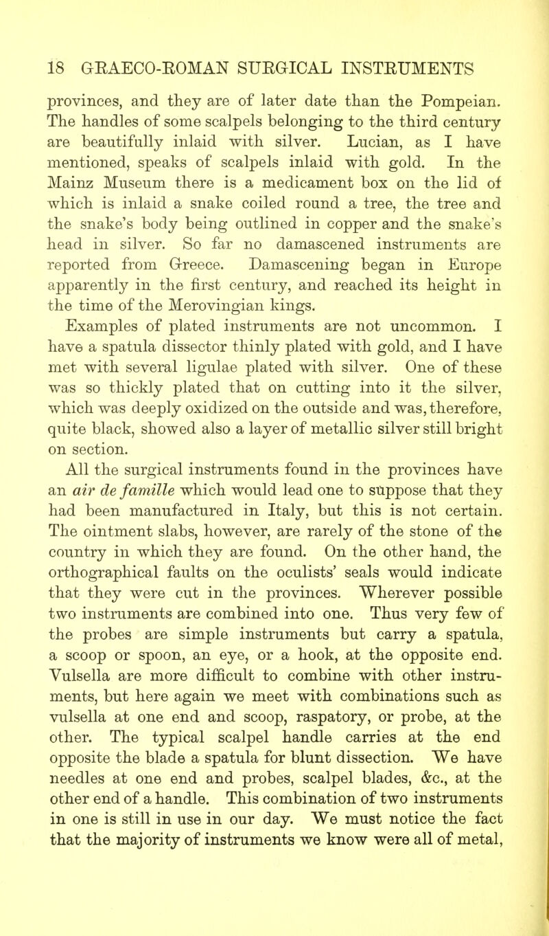 provinces, and they are of later date than the Pompeian. The handles of some scalpels belonging to the third century are beautifully inlaid with silver. Lucian, as I have mentioned, speaks of scalpels inlaid with gold. In the Mainz Museum there is a medicament box on the lid of which is inlaid a snake coiled round a tree, the tree and the snake's body being outlined in copper and the snake's head in silver. So far no damascened instruments are reported from Greece. Damascening began in Europe apparently in the first century, and reached its height in the time of the Merovingian kings. Examples of plated instruments are not uncommon. I have a spatula dissector thinly plated with gold, and I have met with several ligulae plated with silver. One of these was so thickly plated that on cutting into it the silver, which was deeply oxidized on the outside and was, therefore, quite black, showed also a layer of metallic silver still bright on section. All the surgical instruments found in the provinces have an air de famille which would lead one to suppose that they had been manufactured in Italy, but this is not certain. The ointment slabs, however, are rarely of the stone of the country in which they are found. On the other hand, the orthographical faults on the oculists' seals would indicate that they were cut in the provinces. Wherever possible two instruments are combined into one. Thus very few of the probes are simple instruments but carry a spatula, a scoop or spoon, an eye, or a hook, at the opposite end. Vulsella are more difficult to combine with other instru- ments, but here again we meet with combinations such as vulsella at one end and scoop, raspatory, or probe, at the other. The typical scalpel handle carries at the end opposite the blade a spatula for blunt dissection. We have needles at one end and probes, scalpel blades, &c, at the other end of a handle. This combination of two instruments in one is still in use in our day. We must notice the fact that the majority of instruments we know were all of metal,