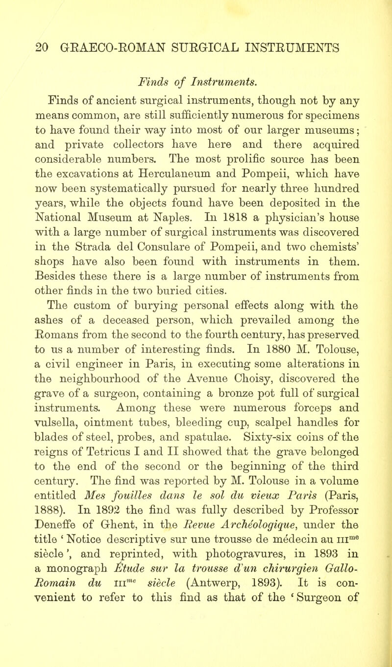 Finds of Instruments. Finds of ancient surgical instruments, though not by any means common, are still sufficiently numerous for specimens to have found their way into most of our larger museums; and private collectors have here and there acquired considerable numbers. The most prolific source has been the excavations at Herculaneum and Pompeii, which have now been systematically pursued for nearly three hundred years, while the objects found have been deposited in the National Museum at Naples. In 1818 a physician's house with a large number of surgical instruments was discovered in the Strada del Consulare of Pompeii, and two chemists' shops have also been found with instruments in them. Besides these there is a large number of instruments from other finds in the two buried cities. The custom of burying personal effects along with the ashes of a deceased person, which prevailed among the Eomans from the second to the fourth century, has preserved to us a number of interesting finds. In 1880 M. Tolouse, a civil engineer in Paris, in executing some alterations in the neighbourhood of the Avenue Choisy, discovered the grave of a surgeon, containing a bronze pot full of surgical instruments. Among these were numerous forceps and vulsella, ointment tubes, bleeding cup, scalpel handles for blades of steel, probes, and spatulae. Sixty-six coins of the reigns of Tetricus I and II showed that the grave belonged to the end of the second or the beginning of the third century. The find was reported by M. Tolouse in a volume entitled Mes fouilles dans le sol du vieux Paris (Paris, 1888). In 1892 the find was fully described by Professor DenefTe of Ghent, in the Revue Archeologique, under the title £ Notice descriptive sur une trousse de medecin au inme siecleand reprinted, with photogravures, in 1893 in a monograph Mude sur la trousse d'un chirurgien Gallo- Romain du inme siecle (Antwerp, 1893). It is con- venient to refer to this find as that of the ' Surgeon of