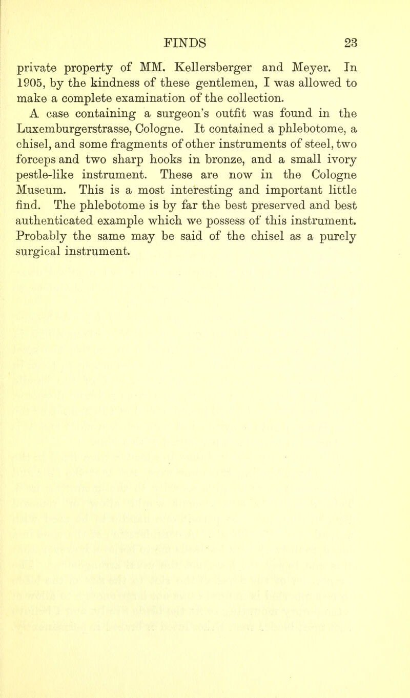 private property of MM. Kellersberger and Meyer. In 1905, by the kindness of these gentlemen, I was allowed to make a complete examination of the collection. A case containing a surgeon's outfit was found in the Luxemburgerstrasse, Cologne. It contained a phlebotome, a chisel, and some fragments of other instruments of steel, two forceps and two sharp hooks in bronze, and a small ivory pestle-like instrument. These are now in the Cologne Museum. This is a most interesting and important little find. The phlebotome is by far the best preserved and best authenticated example which we possess of this instrument. Probably the same may be said of the chisel as a purely surgical instrument.