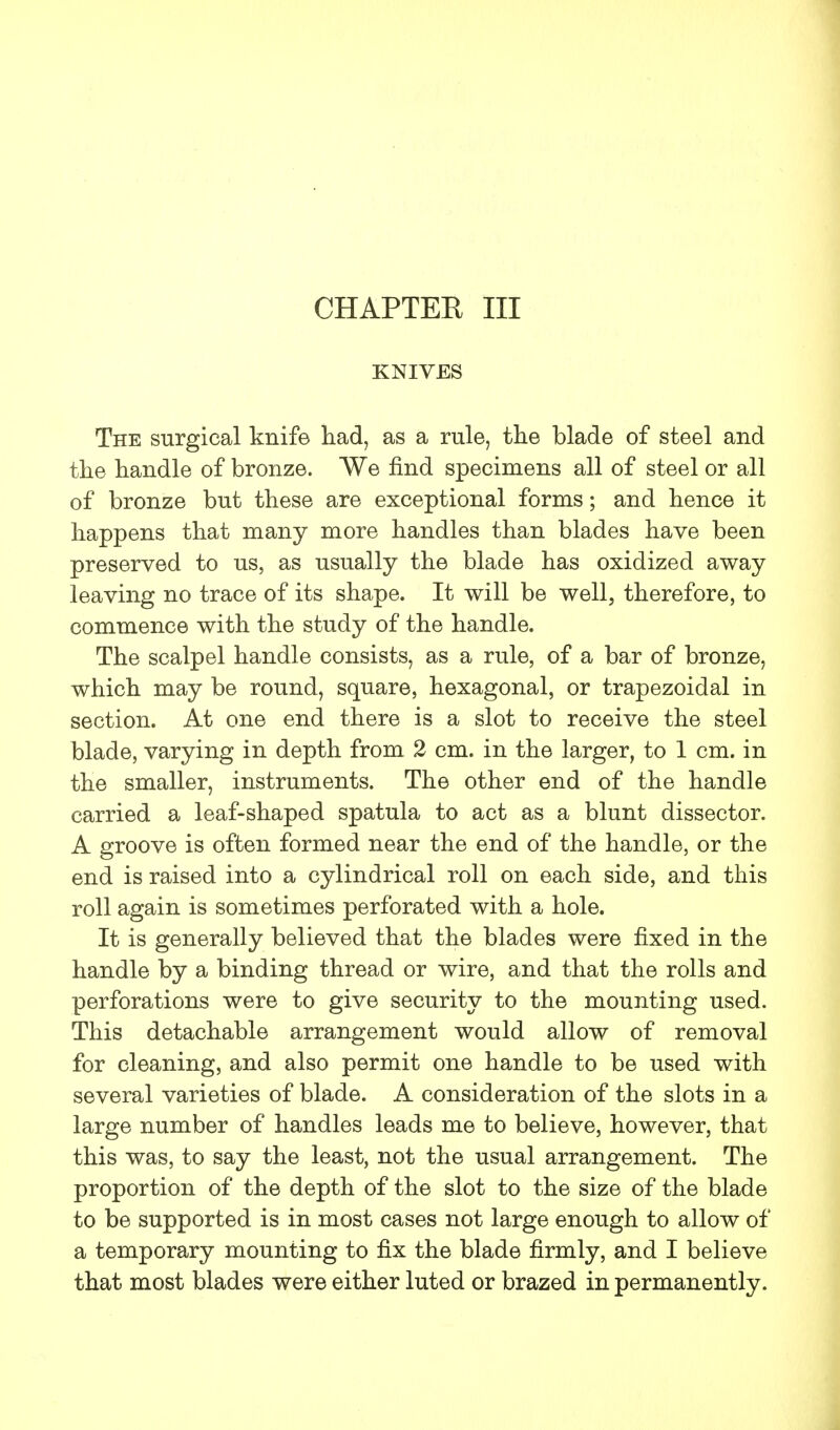 CHAPTER III KNIVES The surgical knife had, as a rule, the blade of steel and the handle of bronze. We find specimens all of steel or all of bronze but these are exceptional forms; and hence it happens that many more handles than blades have been preserved to us, as usually the blade has oxidized away leaving no trace of its shape. It will be well, therefore, to commence with the study of the handle. The scalpel handle consists, as a rule, of a bar of bronze, which may be round, square, hexagonal, or trapezoidal in section. At one end there is a slot to receive the steel blade, varying in depth from 2 cm. in the larger, to 1 cm. in the smaller, instruments. The other end of the handle carried a leaf-shaped spatula to act as a blunt dissector. A groove is often formed near the end of the handle, or the end is raised into a cylindrical roll on each side, and this roll again is sometimes perforated with a hole. It is generally believed that the blades were fixed in the handle by a binding thread or wire, and that the rolls and perforations were to give security to the mounting used. This detachable arrangement would allow of removal for cleaning, and also permit one handle to be used with several varieties of blade. A consideration of the slots in a large number of handles leads me to believe, however, that this was, to say the least, not the usual arrangement. The proportion of the depth of the slot to the size of the blade to be supported is in most cases not large enough to allow of a temporary mounting to fix the blade firmly, and I believe that most blades were either luted or brazed in permanently.