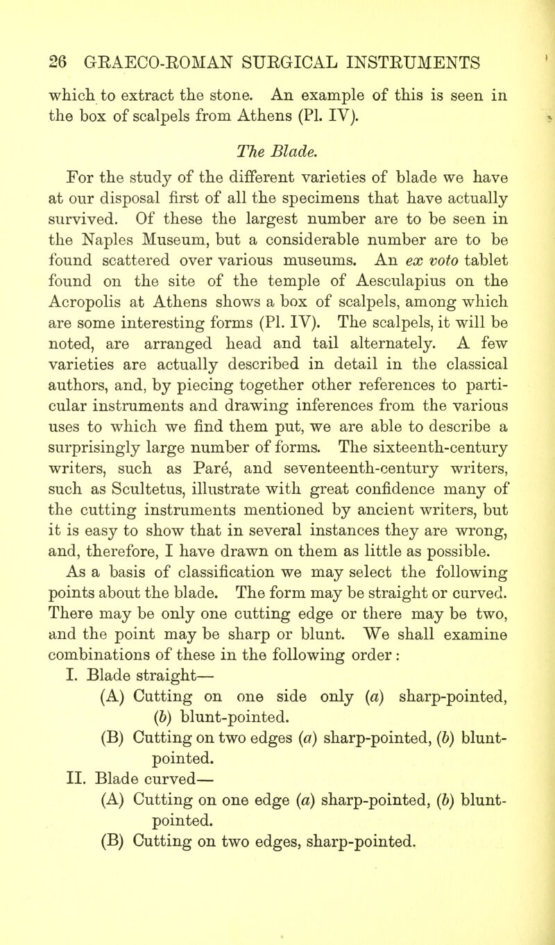 which, to extract the stone. An example of this is seen in the box of scalpels from Athens (PL IV). The Blade. For the study of the different varieties of blade we have at our disposal first of all the specimens that have actually survived. Of these the largest number are to be seen in the Naples Museum, but a considerable number are to be found scattered over various museums. An ex voto tablet found on the site of the temple of Aesculapius on the Acropolis at Athens shows a box of scalpels, among which are some interesting forms (PI. IV). The scalpels, it will be noted, are arranged head and tail alternately. A few varieties are actually described in detail in the classical authors, and, by piecing together other references to parti- cular instruments and drawing inferences from the various uses to which we find them put, we are able to describe a surprisingly large number of forms. The sixteenth-century writers, such as Pare, and seventeenth-century writers, such as Scultetus, illustrate with great confidence many of the cutting instruments mentioned by ancient writers, but it is easy to show that in several instances they are wrong, and, therefore, I have drawn on them as little as possible. As a basis of classification we may select the following points about the blade. The form may be straight or curved. There may be only one cutting edge or there may be two, and the point may be sharp or blunt. We shall examine combinations of these in the following order : I. Blade straight— (A) Cutting on one side only (a) sharp-pointed, (b) blunt-pointed. (B) Cutting on two edges (a) sharp-pointed, (b) blunt- pointed. II. Blade curved— (A) Cutting on one edge (a) sharp-pointed, (b) blunt- pointed. (B) Cutting on two edges, sharp-pointed.