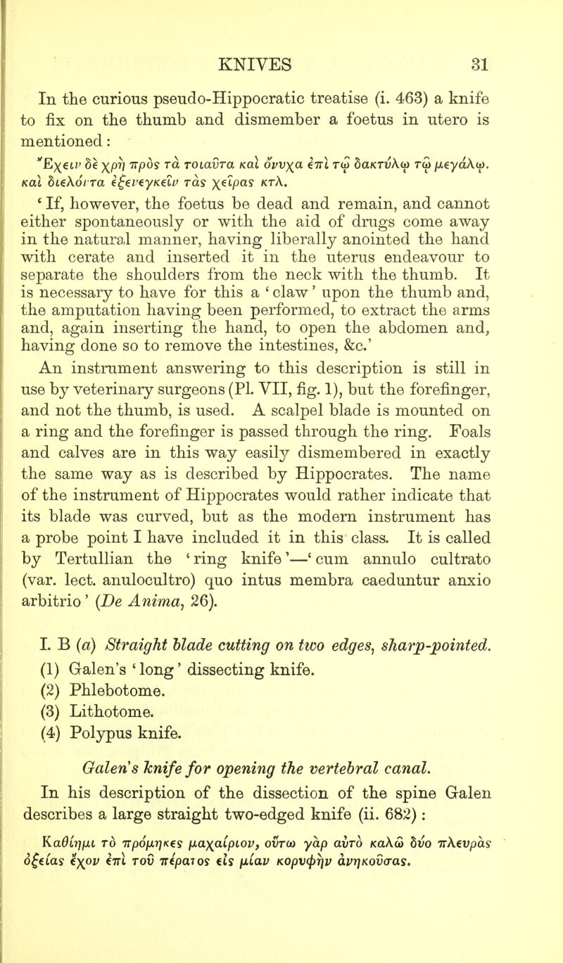 In the curious pseudo-Hippocratic treatise (i. 463) a knife to fix on the thumb and dismember a foetus in utero is mentioned: *Ex6LV XPV Kpos ra TOtavra kol ovvya Zttl tw baKTvku* rai /xeyaA.0). Kal biekoi Ta Ztjei'tyKtiu tcls x^P«? kt^- c If, however, the foetus be dead and remain, and cannot either spontaneously or with the aid of drugs come away in the natural manner, having liberally anointed the hand with cerate and inserted it in the uterus endeavour to separate the shoulders from the neck with the thumb. It is necessary to have for this a ' claw' upon the thumb and, the amputation having been performed, to extract the arms and, again inserting the hand, to open the abdomen and, having done so to remove the intestines, &c.' An instrument answering to this description is still in use by veterinary surgeons (PL VII, fig. 1), but the forefinger, and not the thumb, is used. A scalpel blade is mounted on a ring and the forefinger is passed through the ring. Foals and calves are in this way easily dismembered in exactly the same way as is described by Hippocrates. The name of the instrument of Hippocrates would rather indicate that its blade was curved, but as the modern instrument has a probe point I have included it in this class. It is called by Tertullian the ' ring knife'—' cum annulo cultrato (var. lect. anulocultro) quo intus membra caeduntur anxio arbitrio ' (De Anima, 26). I. B (a) Straight blade cutting on two edges, sharp-pointed. (1) Galen's ' long' dissecting knife. (2) Phlebotome. (3) Lithotome. (4) Polypus knife. Galen s knife for opening the vertebral canal. In his description of the dissection of the spine Gralen describes a large straight two-edged knife (ii. 682): KadLrjfJLi to irp6fxr]K€s ixa^a^piov, ovto) yap avro KaA<3 hvo irkevpas 0^€ias %)(OV €7K TOV 7TC/3OT09 Ct? fxCaV KOpV(pr]V O.Vr]KQV(TaS,