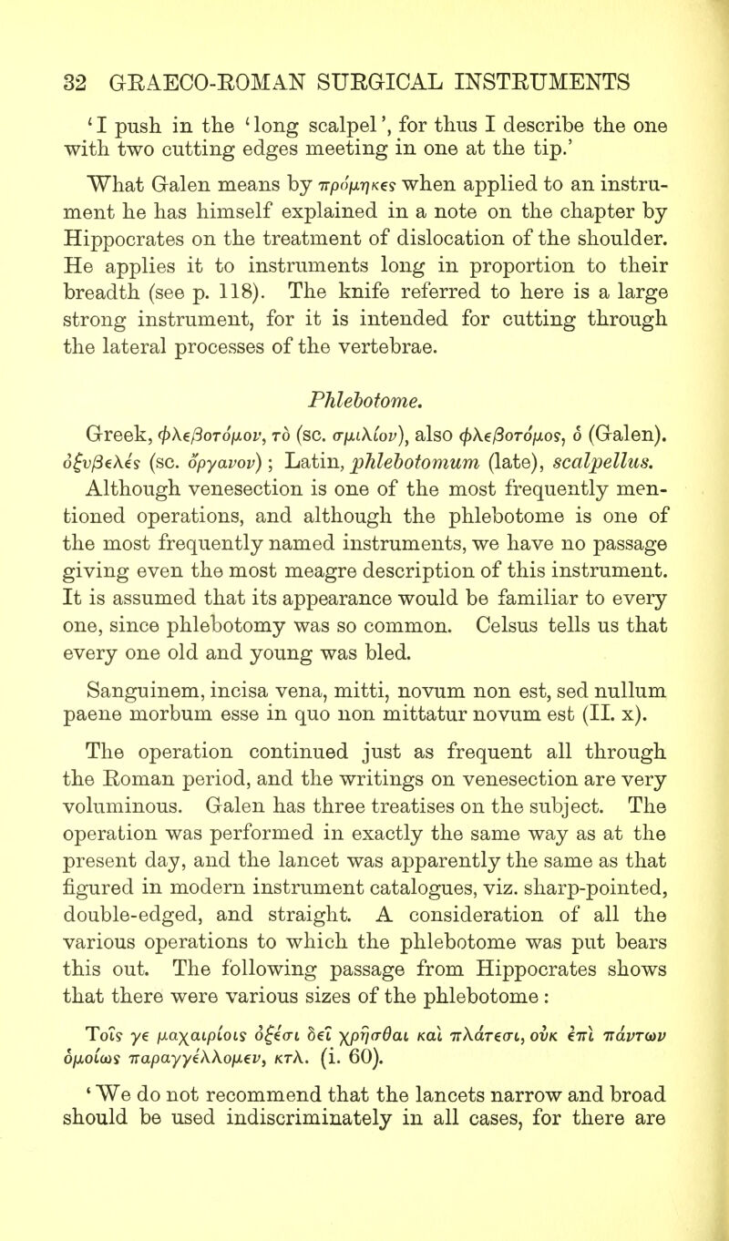 1I push in the ' long scalpelfor thus I describe the one with two cutting edges meeting in one at the tip.' What Galen means by irpofirjK^s when applied to an instru- ment he has himself explained in a note on the chapter by Hippocrates on the treatment of dislocation of the shoulder. He applies it to instruments long in proportion to their breadth (see p. 118). The knife referred to here is a large strong instrument, for it is intended for cutting through the lateral processes of the vertebrae. Phlebotome. Greek, 0Ae/3oro/xo^, to (sc. <rp.i\iov)i also ^>\e^oTo\xos1 6 (Galen). 6£v(3e\4s (sc. opyavov); Latin, phlebotomum (late), scalpellus. Although venesection is one of the most frequently men- tioned operations, and although the phlebotome is one of the most frequently named instruments, we have no passage giving even the most meagre description of this instrument. It is assumed that its appearance would be familiar to every- one, since phlebotomy was so common. Celsus tells us that every one old and young was bled. Sanguinem, incisa vena, mitti, novum non est, sed nullum paene morbum esse in quo non mittatur novum est (II. x). The operation continued just as frequent all through the Eoman period, and the writings on venesection are very voluminous. Galen has three treatises on the subject. The operation was performed in exactly the same way as at the present day, and the lancet was apparently the same as that figured in modern instrument catalogues, viz. sharp-pointed, double-edged, and straight. A consideration of all the various operations to which the phlebotome was put bears this out. The following passage from Hippocrates shows that there were various sizes of the phlebotome : Tot? ye fxa*)(cupLois ofecrt Set xpyaOaL kcli 7rAareo-t, ovk eVt itavrw ojuotcos i:apayyek\op.€vi ktA. (i. 60). 1 We do not recommend that the lancets narrow and broad should be used indiscriminately in all cases, for there are