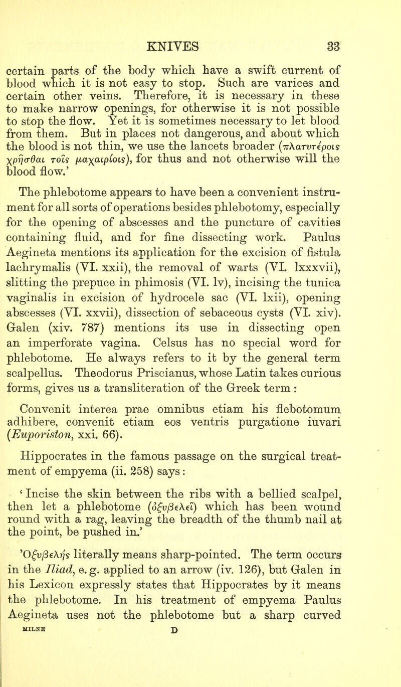certain parts of the body which have a swift current of blood which it is not easy to stop. Such are varices and certain other veins. Therefore, it is necessary in these to make narrow openings, for otherwise it is not possible to stop the flow. Yet it is sometimes necessary to let blood from them. But in places not dangerous, and about which the blood is not thin, we use the lancets broader (irXaTVTtpois XPwOaL tols fia\aipCois), for thus and not otherwise will the blood flow.' The phlebotome appears to have been a convenient instru- ment for all sorts of operations besides phlebotomy, especially for the opening of abscesses and the puncture of cavities containing fluid, and for fine dissecting work. Paulus Aegineta mentions its application for the excision of fistula lachrymalis (VI. xxii), the removal of warts (VI. lxxxvii), slitting the prepuce in phimosis (VI. lv), incising the tunica vaginalis in excision of hydrocele sac (VI. lxii), opening abscesses (VI. xxvii), dissection of sebaceous cysts (VI. xiv). Galen (xiv. 787) mentions its use in dissecting open an imperforate vagina. Celsus has no special word for phlebotome. He always refers to it by the general term scalpellus. Theodoras Priscianus, whose Latin takes curious forms, gives us a transliteration of the Greek term: Convenit interea prae omnibus etiam his flebotomum adhibere, convenit etiam eos ventris purgatione iuvari (Euporiston, xxi. 66). Hippocrates in the famous passage on the surgical treat- ment of empyema (ii. 258) says: ' Incise the skin between the ribs with a bellied scalpel, then let a phlebotome (dfu/3eA.ei) which has been wound round with a rag, leaving the breadth of the thumb nail at the point, be pushed in.' 'Ofu^eA^s literally means sharp-pointed. The term occurs in the Iliad, e.g. applied to an arrow (iv. 126), but Galen in his Lexicon expressly states that Hippocrates by it means the phlebotome. In his treatment of empyema Paulus Aegineta uses not the phlebotome but a sharp curved MILNE £)