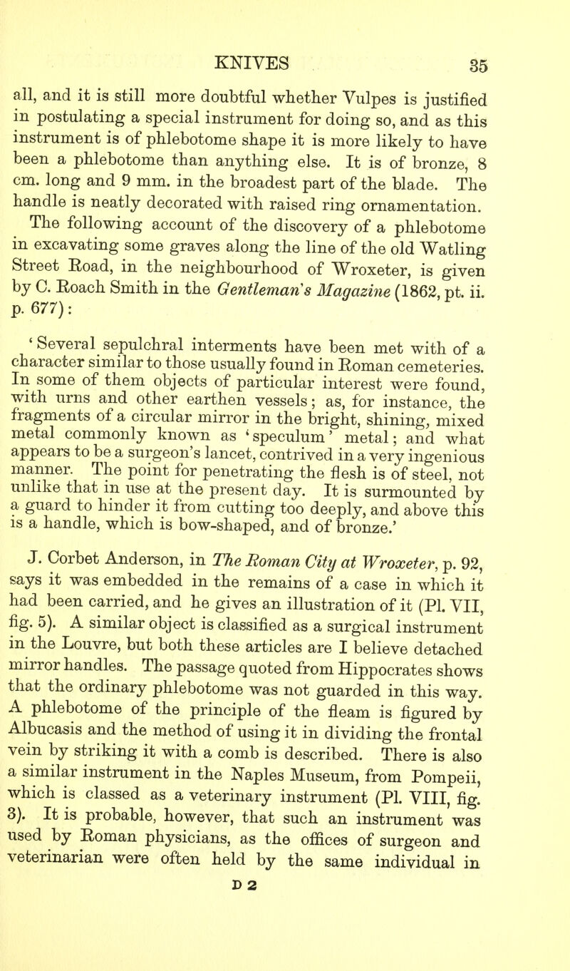 all, and it is still more doubtful whether Vulpes is justified in postulating a special instrument for doing so, and as this instrument is of phlebotome shape it is more likely to have been a phlebotome than anything else. It is of bronze, 8 cm. long and 9 mm. in the broadest part of the blade. The handle is neatly decorated with raised ring ornamentation. The following account of the discovery of a phlebotome in excavating some graves along the line of the old Watling Street Eoad, in the neighbourhood of Wroxeter, is given by C. Eoach Smith in the Gentleman s Magazine (1862, pt. ii. p. 677): 'Several sepulchral interments have been met with of a character similar to those usually found in Soman cemeteries. In some of them objects of particular interest were found, with urns and other earthen vessels; as, for instance, the fragments of a circular mirror in the bright, shining, mixed metal commonly known as 'speculum' metal; and what appears to be a surgeon's lancet, contrived in a very ingenious manner. The point for penetrating the flesh is of steel, not unlike that in use at the present day. It is surmounted by a guard to hinder it from cutting too deeply, and above this is a handle, which is bow-shaped, and of bronze.' J. Corbet Anderson, in The Roman City at Wroxeter, p. 92, says it was embedded in the remains of a case in which it had been carried, and he gives an illustration of it (PI. VII, fig. 5). A similar object is classified as a surgical instrument in the Louvre, but both these articles are I believe detached mirror handles. The passage quoted from Hippocrates shows that the ordinary phlebotome was not guarded in this way. A phlebotome of the principle of the fleam is figured by Albucasis and the method of using it in dividing the frontal vein by striking it with a comb is described. There is also a similar instrument in the Naples Museum, from Pompeii, which is classed as a veterinary instrument (PL VIII, fig. 3). It is probable, however, that such an instrument was used by Eoman physicians, as the offices of surgeon and veterinarian were often held by the same individual in