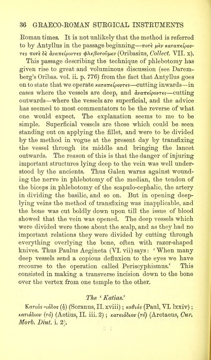 Roman times. It is not unlikely that the method is referred to by Antyllus in the passage beginning—irore fxev Kara-ireIpov- res 7tot€ 8e avaireipovres fyXzfioTovixzv (Oribasius, Collect. VII. x). This passage describing the technique of phlebotomy has given rise to great and voluminous discussion (see Darem- berg's Oribas. vol. ii. p. 776) from the fact that Antyllus goes on to state that we operate KaraireCpovTes—cutting inwards—in cases where the vessels are deep, and ava-ndpovTts—cutting outwards—where the vessels are superficial, and the advice has seemed to most commentators to be the reverse of what one would expect. The explanation seems to me to be simple. Superficial vessels are those which could be seen standing out on applying the fillet, and were to be divided by the method in vogue at the present day by transfixing the vessel through its middle and bringing the lancet outwards. The reason of this is that the danger of injuring important structures lying deep to the vein was well under- stood by the ancients. Thus Galen warns against wound- ing the nerve in phlebotomy of the median, the tendon of the biceps in phlebotomy of the scapulo-cephalic, the artery in dividing the basilic, and so on. But in opening deep- lying veins the method of transfixing was inapplicable, and the bone was cut boldly down upon till the issue of blood showed that the vein was opened. The deep vessels which were divided were those about the scalp, and as they had no important relations they were divided by cutting through everything overlying the bone, often with razor-shaped knives. Thus Paulus Aegineta (VI. vii) says: ' When many deep vessels send a copious defluxion to the eyes we have recourse to the operation called Periscyphismus.' This consisted in making a transverse incision down to the bone over the vertex from one temple to the other. The 'Katias.' Kands -lahos (f)) (Soranus, II. xviii); KaOias (Paul, VI. lxxiv); Kanahiov (to) (Aetius, II. iii. 2) ; Karziahiov (to) (Aretaeus, Cur. Morb. Diut. i. 2).