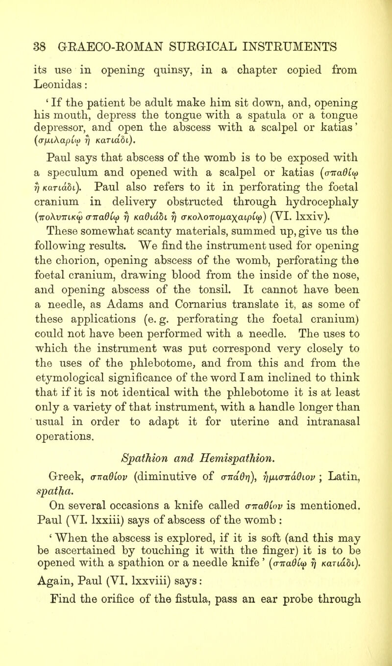 its use in opening quinsy, in a chapter copied from Leonidas: ' If the patient be adult make him sit down, and, opening his mouth, depress the tongue with a spatula or a tongue depressor, and open the abscess with a scalpel or katias' (afitkapuo rj KaTLabi), Paul says that abscess of the womb is to be exposed with a speculum and opened with a scalpel or katias (cnra0£a> r) Kariabi). Paul also refers to it in perforating the foetal cranium in delivery obstructed through hydrocephaly (tto\v7Tlk(i) o-ttclOlu) t) KaOiabi 77 a-KoXoirofxaxaLpiia) (VI. lxxiv). These somewhat scanty materials, summed up, give us the following results. We find the instrument used for opening the chorion, opening abscess of the womb, perforating the foetal cranium, drawing blood from the inside of the nose, and opening abscess of the tonsil. It cannot have been a needle, as Adams and Cornarius translate it, as some of these applications (e. g. perforating the foetal cranium) could not have been performed with a needle. The uses to which the instrument was put correspond very closely to the uses of the phlebotome, and from this and from the etymological significance of the word I am inclined to think that if it is not identical with the phlebotome it is at least only a variety of that instrument, with a handle longer than usual in order to adapt it for uterine and intranasal operations. Spathion and HemispatMon. Greek, a-nadiov (diminutive of cr-naOr]), fjiuo-nadLov ; Latin, spatha. On several occasions a knife called <nra6iov is mentioned. Paul (VI. lxxiii) says of abscess of the womb : ' When the abscess is explored, if it is soft (and this may be ascertained by touching it with the finger) it is to be opened with a spathion or a needle knife' (o-nad(u> rj KanaSi). Again, Paul (VI. lxxviii) says : Find the orifice of the fistula, pass an ear probe through