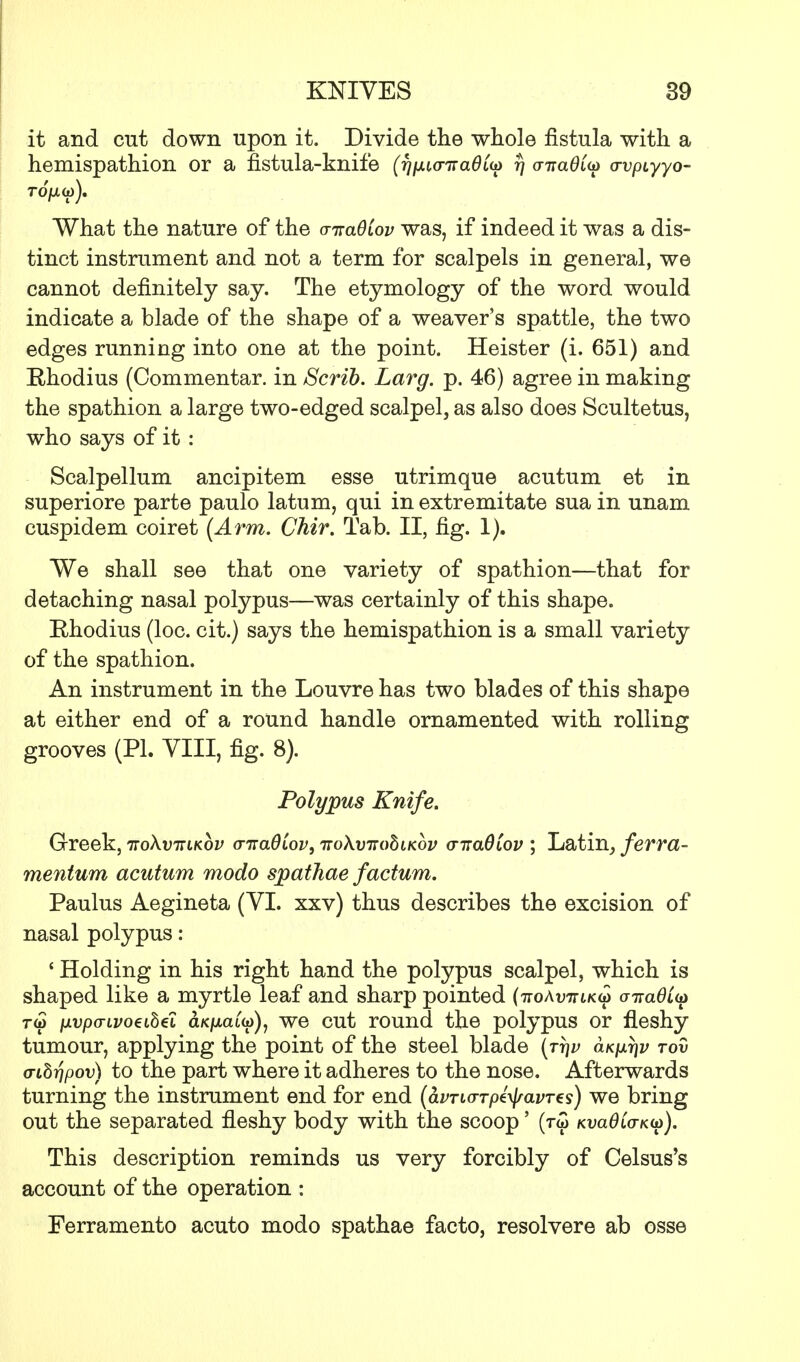 it and cut down upon it. Divide the whole fistula with a hemispathion or a fistula-knife (ripnanadi^ 77 (maOiu vvpiyyo- What the nature of the cnraOCov was, if indeed it was a dis- tinct instrument and not a term for scalpels in general, we cannot definitely say. The etymology of the word would indicate a blade of the shape of a weaver's spattle, the two edges running into one at the point. Heister (i. 651) and Ehodius (Commentar. in Scrib. Larg. p. 46) agree in making the spathion a large two-edged scalpel, as also does Scultetus, who says of it : Scalpellum ancipitem esse utrimque acutum et in superiore parte paulo latum, qui in extremitate sua in unam cuspidem coiret (Arm. Chir. Tab. II, fig. 1). We shall see that one variety of spathion—that for detaching nasal polypus—was certainly of this shape. B,hodius (loc. cit.) says the hemispathion is a small variety of the spathion. An instrument in the Louvre has two blades of this shape at either end of a round handle ornamented with rolling grooves (PL VIII, fig. 8). Polypus Knife. Greek, itoXvitlkov a-Ttadiov, Trokvirobiicbv <nra0Cov ; Latin, ferra- mentum acutum modo spathae factum. Paulus Aegineta (VI. xxv) thus describes the excision of nasal polypus: ' Holding in his right hand the polypus scalpel, which is shaped like a myrtle leaf and sharp pointed {-noAvniK^ airadLu t<j) nvpo-ivoeihei aK/matw), we cut round the polypus or fleshy tumour, applying the point of the steel blade (tt]v o.Kp.r\v tov cnSrjpov) to the part where it adheres to the nose. Afterwards turning the instrument end for end (avTio-Tptyavres) we bring out the separated fleshy body with the scoop' (t5 KvaOCo-Kio). This description reminds us very forcibly of Celsus's account of the operation : Ferramento acuto modo spathae facto, resolvere ab osse