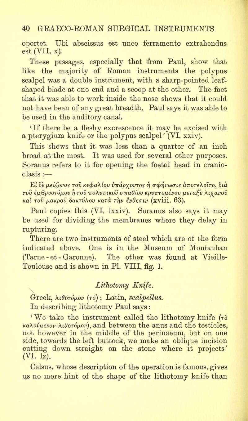 oportet. Ubi abscissus est unco ferramento extrahendus est (VII. x). These passages, especially that from Paul, show that like the majority of Roman instruments the polypus scalpel was a double instrument, with a sharp-pointed leaf- shaped blade at one end and a scoop at the other. The fact that it was able to work inside the nose shows that it could not have been of any great breadth. Paul says it was able to be used in the auditory canal. 4 If there be a fleshy excrescence it may be excised with a pterygium knife or the polypus scalpel' (VI. xxiv). This shows that it was less than a quarter of an inch broad at the most. It was used for several other purposes. Soranus refers to it for opening the foetal head in cranio- clasis :— Et de fxeCCovos tov K€(f>a\iov virdp^ovros fj (Hfyrjvuxris aTroreXoiro, bta TOV €fJLj3f)VOT6fJiOV Tj TOV 7T0X.VTTLK0V O~7Ta0iOV KpVTTTOjJ.4vOV [JL€Ta£v KiyClVOV KCLL TOV fJLCLKpOV baKTVkoV KCLTCL TTJV tvOeCTlV (xviii. 63). Paul copies this (VI. lxxiv). Soranus also says it may be used for dividing the membranes where they delay in rupturing. There are two instruments of steel which are ot the form indicated above. One is in the Museum of Montauban (Tarne - et - Garonne). The other was found at Vieille- Toulouse and is shown in PI. VIII, fig. 1. Lithotomy Knife. Greek, kiQoTojxov (to) ; Latin, scalpellus. In describing lithotomy Paul says: 1 We take the instrument called the lithotomy knife (to KaXovfjLtvov XiOoTOfjiov), and between the anus and the testicles, not however in the middle of the perinaeum, but on one side, towards the left buttock, we make an oblique incision cutting down straight on the stone where it projects* (VI. lx). Celsus, whose description of the operation is famous, gives us no more hint of the shape of the lithotomy knife than