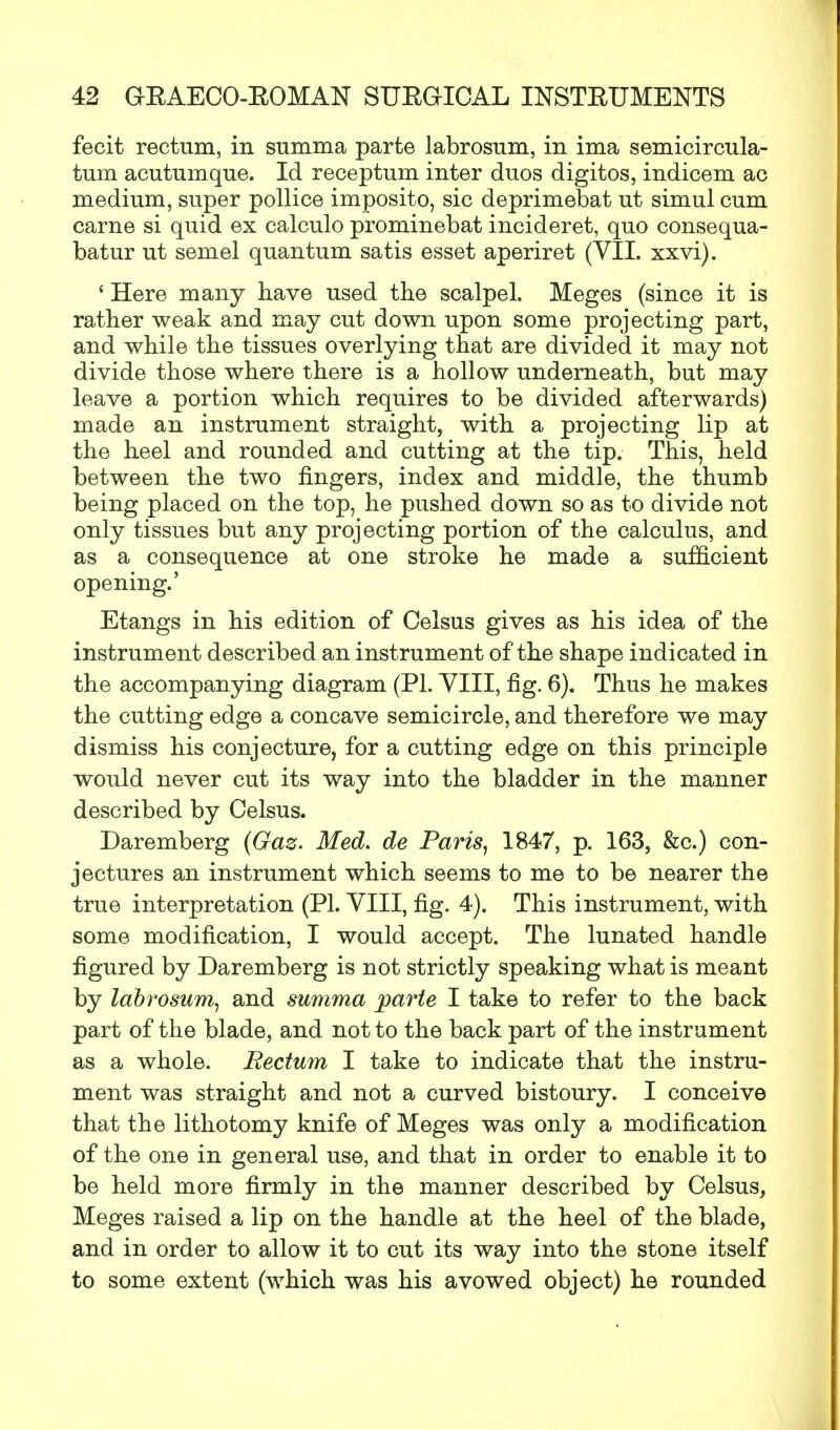 fecit rectum, in summa parte labrosum, in ima semicircula- tum acutumque. Id receptum inter duos digitos, indicem ac medium, super pollice imposito, sic deprimebat ut simul cum carne si quid ex calculo prominebat incideret, quo consequa- batur ut semel quantum satis esset aperiret (VII. xxvi). ' Here many have used the scalpel. Meges (since it is rather weak and may cut down upon some projecting part, and while the tissues overlying that are divided it may not divide those where there is a hollow underneath, but may leave a portion which requires to be divided afterwards) made an instrument straight, with a projecting lip at the heel and rounded and cutting at the tip. This, held between the two fingers, index and middle, the thumb being placed on the top, he pushed down so as to divide not only tissues but any projecting portion of the calculus, and as a consequence at one stroke he made a sufficient opening.' Etangs in his edition of Celsus gives as his idea of the instrument described an instrument of the shape indicated in the accompanying diagram (PL VIII, fig. 6). Thus he makes the cutting edge a concave semicircle, and therefore we may dismiss his conjecture, for a cutting edge on this principle would never cut its way into the bladder in the manner described by Celsus. Daremberg (Gaz. Med. de Paris, 1847, p. 163, &c.) con- jectures an instrument which seems to me to be nearer the true interpretation (PL VIII, fig. 4). This instrument, with some modification, I would accept. The lunated handle figured by Daremberg is not strictly speaking what is meant by labrosum, and summa parte I take to refer to the back part of the blade, and not to the back part of the instrument as a whole. Rectum I take to indicate that the instru- ment was straight and not a curved bistoury. I conceive that the lithotomy knife of Meges was only a modification of the one in general use, and that in order to enable it to be held more firmly in the manner described by Celsus, Meges raised a lip on the handle at the heel of the blade, and in order to allow it to cut its way into the stone itself to some extent (which was his avowed object) he rounded