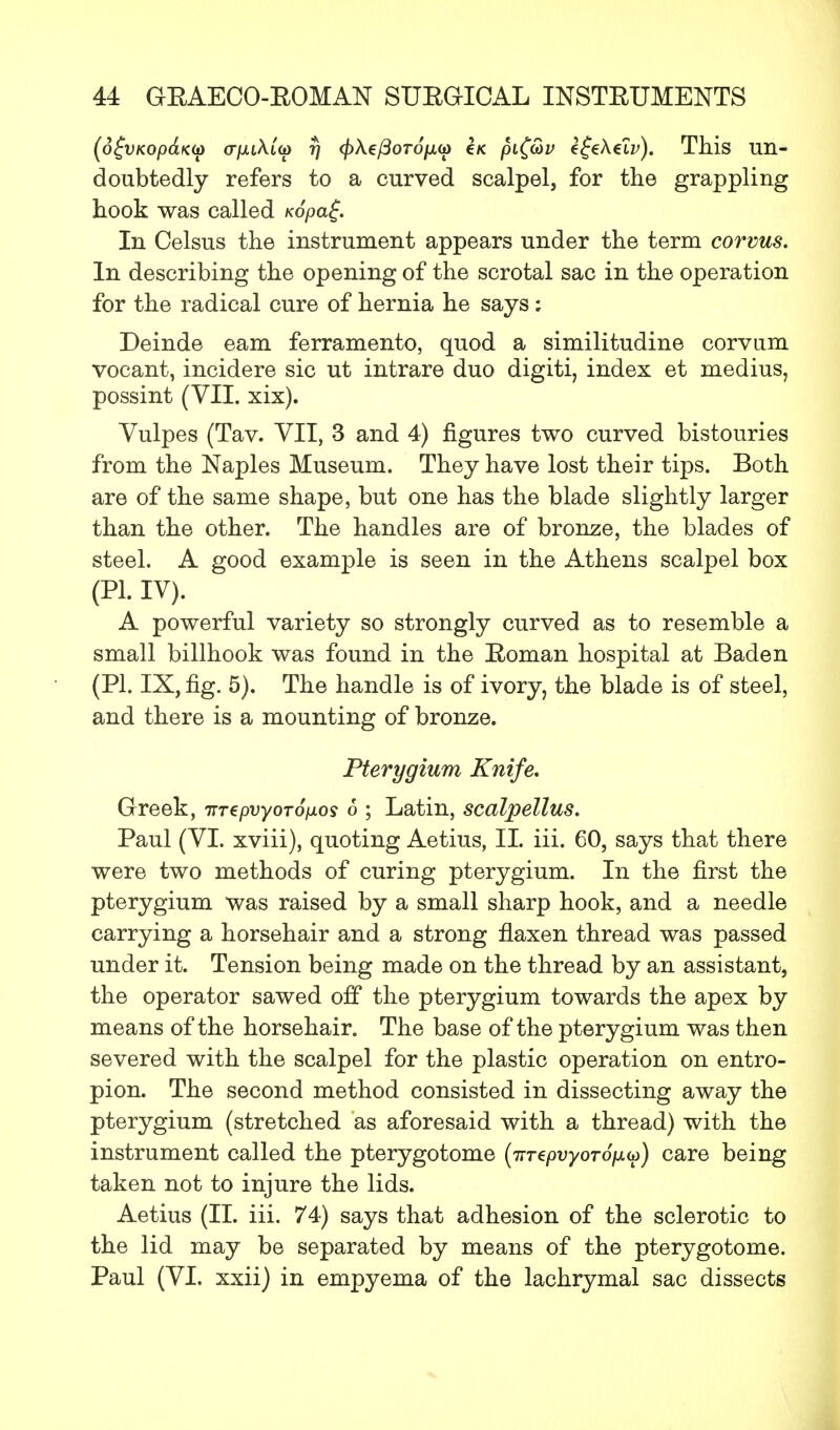 (6£vKop&K<j) (T/xtAto) r) <£A.e/3oro/xo) e/c pi(G>v e^eAei^). This un- doubtedly refers to a curved scalpel, for the grappling hook was called Kopa£. In Celsus the instrument appears under the term corvus. In describing the opening of the scrotal sac in the operation for the radical cure of hernia he says: Deinde earn ferramento, quod a similitudine corvum vocant, incidere sic ut intrare duo digiti, index et medius, possint (VII. xix). Vulpes (Tav. VII, 3 and 4) figures two curved bistouries from the Naples Museum. They have lost their tips. Both are of the same shape, but one has the blade slightly larger than the other. The handles are of bronze, the blades of steel. A good example is seen in the Athens scalpel box (PI. IV). A powerful variety so strongly curved as to resemble a small billhook was found in the Eoman hospital at Baden (PI. IX, fig. 5). The handle is of ivory, the blade is of steel, and there is a mounting of bronze. Pterygium Knife. Greek, iTTepvyoToiios 6 ; Latin, scalpellus. Paul (VI. xviii), quoting Aetius, II. iii. 60, says that there were two methods of curing pterygium. In the first the pterygium was raised by a small sharp hook, and a needle carrying a horsehair and a strong flaxen thread was passed under it. Tension being made on the thread by an assistant, the operator sawed off the pterygium towards the apex by means of the horsehair. The base of the pterygium was then severed with the scalpel for the plastic operation on entro- pion. The second method consisted in dissecting away the pterygium (stretched as aforesaid with a thread) with the instrument called the pterygotome {jiTepvyoroix^) care being taken not to injure the lids. Aetius (II. iii. 74) says that adhesion of the sclerotic to the lid may be separated by means of the pterygotome. Paul (VI. xxii) in empyema of the lachrymal sac dissects