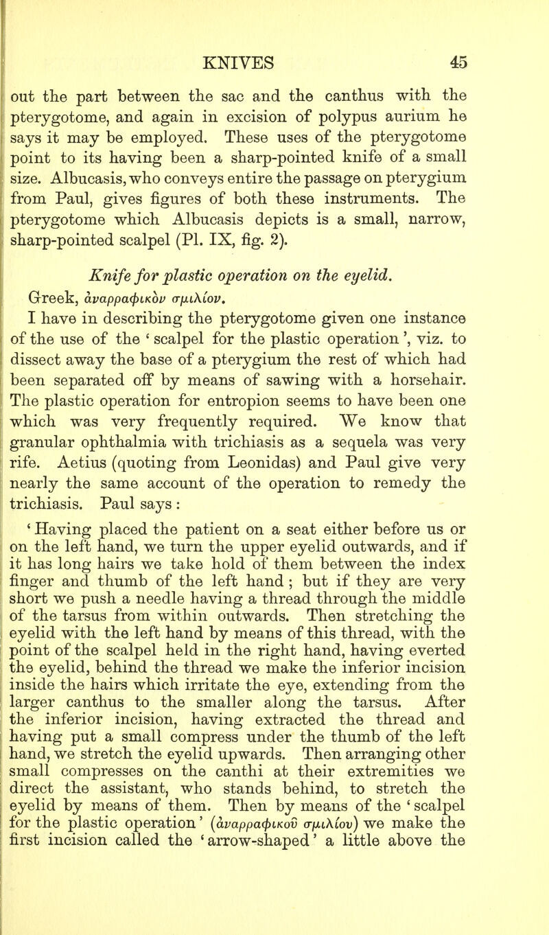 out the part between the sac and the canthus with the pterygotome, and again in excision of polypus aurium he says it may be employed. These uses of the pterygotome point to its having been a sharp-pointed knife of a small size. Albucasis, who conveys entire the passage on pterygium from Paul, gives figures of both these instruments. The pterygotome which Albucasis depicts is a small, narrow, sharp-pointed scalpel (PI. IX, fig. 2). Knife for plastic operation on the eyelid. Greek, avappa<pLK0P a-puXCov. I have in describing the pterygotome given one instance of the use of the ' scalpel for the plastic operation', viz. to dissect away the base of a pterygium the rest of which had been separated off by means of sawing with a horsehair. The plastic operation for entropion seems to have been one which was very frequently required. We know that granular ophthalmia with trichiasis as a sequela was very rife. Aetius (quoting from Leonidas) and Paul give very nearly the same account of the operation to remedy the trichiasis. Paul says: ' Having placed the patient on a seat either before us or on the left hand, we turn the upper eyelid outwards, and if it has long hairs we take hold of them between the index finger and thumb of the left hand ; but if they are very short we push a needle having a thread through the middle of the tarsus from within outwards. Then stretching the eyelid with the left hand by means of this thread, with the point of the scalpel held in the right hand, having everted the eyelid, behind the thread we make the inferior incision inside the hairs which irritate the eye, extending from the larger canthus to the smaller along the tarsus. After the inferior incision, having extracted the thread and having put a small compress under the thumb of the left hand, we stretch the eyelid upwards. Then arranging other small compresses on the canthi at their extremities we direct the assistant, who stands behind, to stretch the eyelid by means of them. Then by means of the ' scalpel for the plastic operation' (avappafyiKov oyxiAiou) we make the first incision called the 'arrow-shaped' a little above the