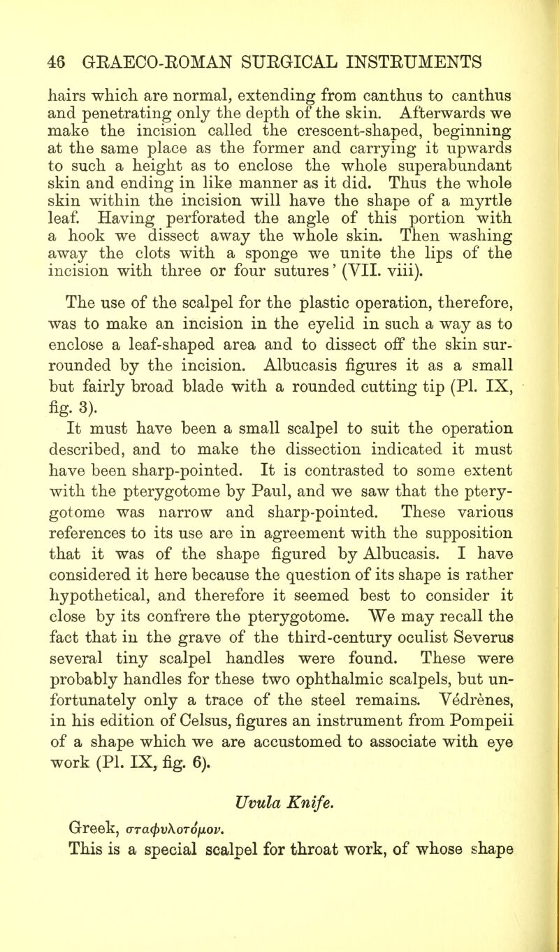 hairs which, are normal, extending from canthus to canthus and penetrating only the depth of the skin. Afterwards we make the incision called the crescent-shaped, beginning at the same place as the former and carrying it upwards to such a height as to enclose the whole superabundant skin and ending in like manner as it did. Thus the whole skin within the incision will have the shape of a myrtle leaf. Having perforated the angle of this portion with a hook we dissect away the whole skin. Then washing away the clots with a sponge we unite the lips of the incision with three or four sutures' (VII. viii). The use of the scalpel for the plastic operation, therefore, was to make an incision in the eyelid in such a way as to enclose a leaf-shaped area and to dissect off the skin sur- rounded by the incision. Albucasis figures it as a small but fairly broad blade with a rounded cutting tip (PL IX, %• 3). It must have been a small scalpel to suit the operation described, and to make the dissection indicated it must have been sharp-pointed. It is contrasted to some extent with the pterygotome by Paul, and we saw that the ptery- gotome was narrow and sharp-pointed. These various references to its use are in agreement with the supposition that it was of the shape figured by Albucasis. I have considered it here because the question of its shape is rather hypothetical, and therefore it seemed best to consider it close by its confrere the pterygotome. We may recall the fact that in the grave of the third-century oculist Severus several tiny scalpel handles were found. These were probably handles for these two ophthalmic scalpels, but un- fortunately only a trace of the steel remains. Vedrenes, in his edition of Celsus, figures an instrument from Pompeii of a shape which we are accustomed to associate with eye work (PL IX, fig. 6). Uvula Knife. Greek, arcujyvXoToiAOV. This is a special scalpel for throat work, of whose shape
