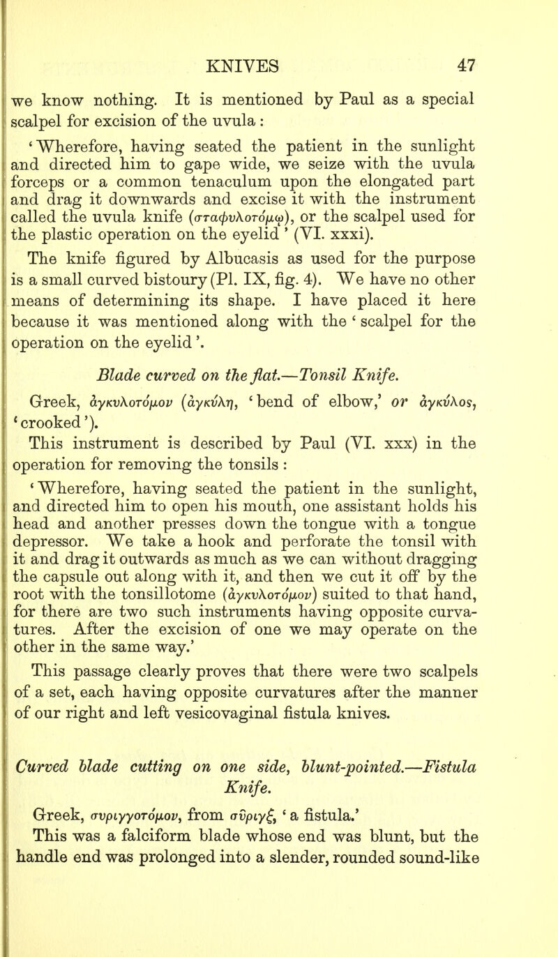 we know nothing. It is mentioned by Paul as a special scalpel for excision of the uvula : * Wherefore, having seated the patient in the sunlight and directed him to gape wide, we seize with the uvula forceps or a common tenaculum upon the elongated part and drag it downwards and excise it with the instrument called the uvula knife (<rra(/>t;A.oro/uto), or the scalpel used for the plastic operation on the eyelid ' (VI. xxxi). The knife figured by Albucasis as used for the purpose is a small curved bistoury (PI. IX, fig. 4). We have no other means of determining its shape. I have placed it here because it was mentioned along with the ' scalpel for the operation on the eyelid \ Blade curved on the flat.—Tonsil Knife. Greek, ayKv\oTO}xov (ayKvXrj, i bend of elbow,' or ayKvkos, 1 crooked'). This instrument is described by Paul (VI. xxx) in the operation for removing the tonsils : 'Wherefore, having seated the patient in the sunlight, and directed him to open his mouth, one assistant holds his head and another presses down the tongue with a tongue depressor. We take a hook and perforate the tonsil with it and drag it outwards as much as we can without dragging the capsule out along with it, and then we cut it off by the root with the tonsillotome (ayKvXorofjiov) suited to that hand, for there are two such instruments having opposite curva- tures. After the excision of one we may operate on the other in the same way.' This passage clearly proves that there were two scalpels of a set, each having opposite curvatures after the manner of our right and left vesicovaginal fistula knives. Curved blade cutting on one side, blunt-pointed.—Fistula Knife. Greek, crvpiyyoroixov, from avpiy^ ' a fistula.' This was a falciform blade whose end was blunt, but the handle end was prolonged into a slender, rounded sound-like