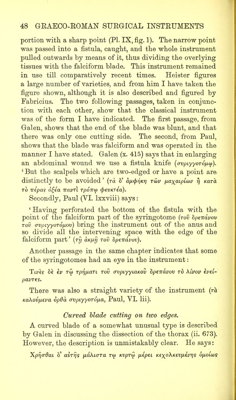 portion with a sharp point (PL IX, fig. 1). The narrow point was passed into a fistula, caught, and the whole instrument pulled outwards by means of it, thus dividing the overlying tissues with the falciform blade. This instrument remained in use till comparatively recent times. Heister figures a large number of varieties, and from him I have taken the figure shown, although it is also described and figured by Fabricius. The two following passages, taken in conjunc- tion with each other, show that the classical instrument was of the form I have indicated. The first passage, from Galen, shows that the end of the blade was blunt, and that there was only one cutting side. The second, from Paul, shows that the blade was falciform and was operated in the manner I have stated. Galen (x. 415) says that in enlarging an abdominal wound we use a fistula knife (avpiyyoTop.^). 1 But the scalpels which are two-edged or have a point are distinctly to be avoided' (ra 6' apL(f)i)K7] t<ov ixayaipioov rj Kara to iripas o£ea ttclvtl rpoir^ cfrevKTea). Secondly, Paul (VI. lxxviii) says : ' Having perforated the bottom of the fistula with the point of the falciform part of the syringotome (tov hpeirdvov tov avpiyyoToixov) bring the instrument out of the anus and so divide all the intervening space with the edge of the falciform part' (rfj aK/xrj tov hptitdvov). Another passage in the same chapter indicates that some of the syringotomes had an eye in the instrument: Ttves be h> rw rpr\p.ari tov avpiyyiaKOV bpeirdvov to kivov eveC- pavTes. There was also a straight variety of the instrument (ra KaXovjjieva opOd o-vpiyyoTOjxa, Paul, VI. lii). Curved Made cutting on two edges. A curved blade of a somewhat unusual type is described by Galen in discussing the dissection of the thorax (ii. 673). However, the description is unmistakably clear. He says: XpfjaQaL 6* avTr/s /xaAtcrra ra> KVpTy fiipti Kex^^vpiivqs ofioicos