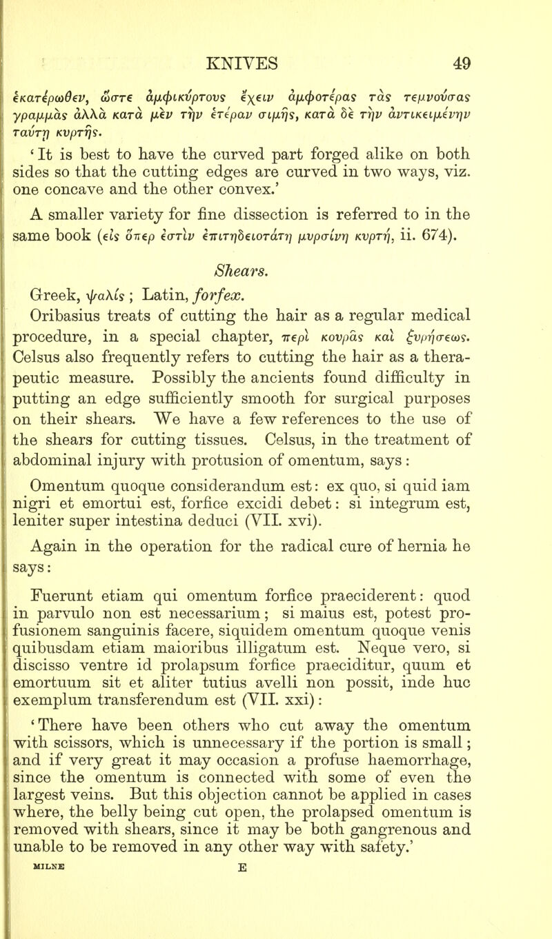 eKdTipoidev, wore d/ou^iKvprovs ^X€LV tyufcorfy&s rets repvovcras ypajJLixas akXa Kara fxev rr}v kripav <Tip.r}s, Kara be Ti]v avTiKdi\kivr\v Tavrrj KVpTrjs. ' It is best to have the curved part forged alike on both sides so that the cutting edges are curved in two ways, viz. one concave and the other convex.' A smaller variety for fine dissection is referred to in the same book (eis ontp Z<tt\v €7rn*?78eioraT?7 pLVpcrLvr] KVprr\, ii. 674). Shears. Greek, \/mAts ; Latin, forfex. Oribasius treats of cutting the hair as a regular medical procedure, in a special chapter, ire pi Kovpas kcll gvprjo-em, Celsus also frequently refers to cutting the hair as a thera- peutic measure. Possibly the ancients found difficulty in putting an edge sufficiently smooth for surgical purposes on their shears. We have a few references to the use of the shears for cutting tissues. Celsus, in the treatment of abdominal injury with protusion of omentum, says : Omentum quoque considerandum est: ex quo, si quid iam nigri et emortui est, forfice excidi debet: si integrum est, leniter super intestina deduci (VII. xvi). Again in the operation for the radical cure of hernia he says: Fuerunt etiam qui omentum forfice praeciderent: quod in parvulo non est necessarium; si mains est, potest pro- fusionem sanguinis facere, siquidem omentum quoque venis quibusdam etiam maioribus illigatum est. Neque vero, si discisso ventre id prolapsum forfice praeciditur, quum et emortuum sit et aliter tutius avelli non possit, inde hue exemplum transferendum est (VII. xxi): 'There have been others who cut away the omentum with scissors, which is unnecessary if the portion is small; and if very great it may occasion a profuse haemorrhage, since the omentum is connected with some of even the largest veins. But this objection cannot be applied in cases where, the belly being cut open, the prolapsed omentum is removed with shears, since it may be both gangrenous and unable to be removed in any other way with safety.' MILNE E