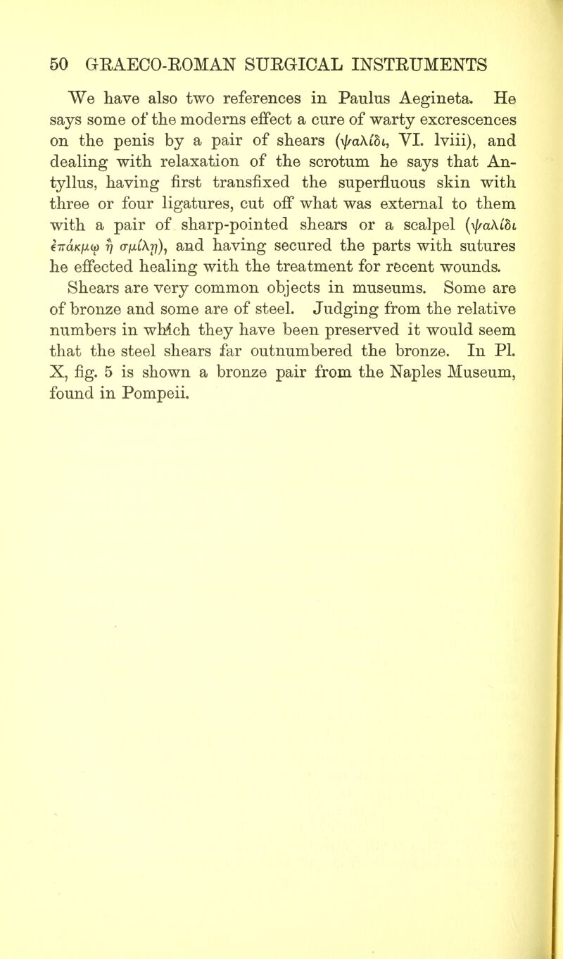 We have also two references in Paulus Aegineta. He says some of the moderns effect a cure of warty excrescences on the penis by a pair of shears (\jra\Cbi, VI. Iviii), and dealing with relaxation of the scrotum he says that An- tyllus, having first transfixed the superfluous skin with three or four ligatures, cut off what was external to them with a pair of sharp-pointed shears or a scalpel (tyakibi tiraKiJLu rj 07x1 A??), and having secured the parts with sutures he effected healing with the treatment for recent wounds. Shears are very common objects in museums. Some are of bronze and some are of steel. Judging from the relative numbers in which they have been preserved it would seem that the steel shears far outnumbered the bronze. In PL X, fig. 5 is shown a bronze pair from the Naples Museum, found in Pompeii.