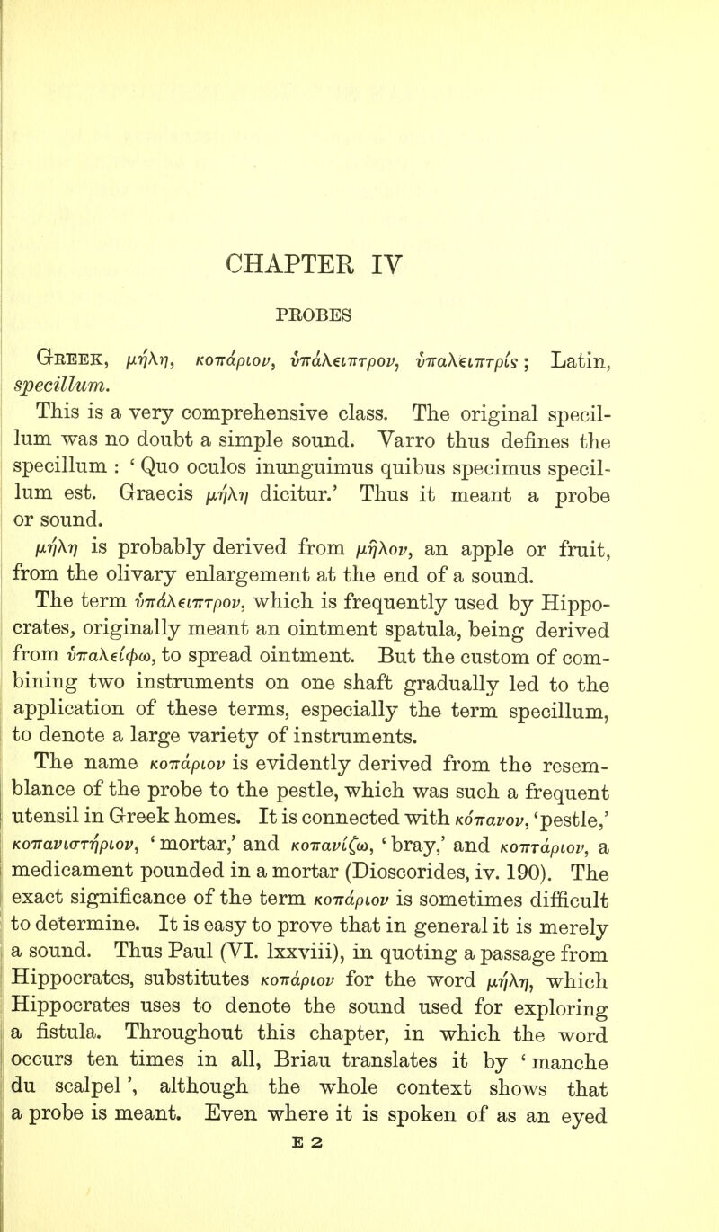 PROBES GrKEEK, p-far], Koitapiov, inraXenrTpov, vttclXg lttt pis; Latin, specillum. This is a very comprehensive class. The original specil- lum was no doubt a simple sound. Varro thus defines the specillum : ' Quo oculos inunguimus quibus specimus specil- lum est. Graecis /x^A.?/ dicitur.' Thus it meant a probe or sound. fxriXr] is probably derived from an apple or fruit, from the olivary enlargement at the end of a sound. The term virdXtiiTTpov, which is frequently used by Hippo- crates, originally meant an ointment spatula, being derived from vira\€i(f)o), to spread ointment. But the custom of com- bining two instruments on one shaft gradually led to the application of these terms, especially the term specillum, to denote a large variety of instruments. The name Ko-ndpiov is evidently derived from the resem- blance of the probe to the pestle, which was such a frequent utensil in Greek homes. It is connected with Ko-navov, 'pestle,' K<ynavi(TTr\piov, ' mortar,' and KoiraviCo), ' bray,' and Ko-rndpiov, a medicament pounded in a mortar (Dioscorides, iv. 190). The exact significance of the term Ko-ndpiov is sometimes difficult to determine. It is easy to prove that in general it is merely a sound. Thus Paul (VI. lxxviii), in quoting a passage from Hippocrates, substitutes Konapiov for the word /jwjAtj, which Hippocrates uses to denote the sound used for exploring a fistula. Throughout this chapter, in which the word occurs ten times in all, Briau translates it by ' manche du scalpel \ although the whole context shows that a probe is meant. Even where it is spoken of as an eyed E 2